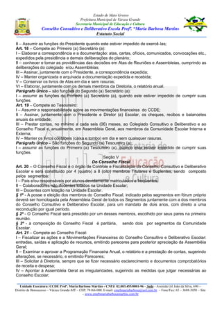 Estado de Mato Grosso
Prefeitura Municipal de Várzea Grande
Secretaria Municipal de Educação e Cultura
Conselho Consultivo e Deliberativo Escola Profª. “Maria Barbosa Martins
Estatuto Social
Unidade Executora: CCDE Profª. Maria Barbosa Martins - CNPJ: 02.003.455/0001-96 – Sede - Avenida Gil João da Silva, 690 –
Distrito de Bonsucesso – Várzea Grande-MT – CEP: 78166-000. E-mail: emebmariabarbosa@uol.com.br – Fone/Fax: 65 – 3688-3050 – Site
– www.emebmariabarbosamartins.com.br
II – Assumir as funções do Presidente quando este estiver impedido de exercê-las;
Art. 18 – Compete ao Primeiro (a) Secretário (a):
I – Elaborar a correspondência e a documentação: atas, cartas, ofícios, comunicados, convocações etc.,
expedidos pela presidência e demais deliberações do plenário;
II – conhecer e tomar as providências das decisões em Atas de Reuniões e Assembleias, cumprindo as
deliberações do colegiado e/ou Assembléias;
III – Assinar, juntamente com o Presidente, a correspondência expedida;
IV – Manter organizada e arquivada a documentação expedida e recebida;
V – Conservar os livros de Atas em dia e sem rasuras;
VI – Elaborar, juntamente com os demais membros da Diretoria, o relatório anual.
Parágrafo Único – são funções do Segundo (a) Secretário (a):
I – assumir as funções do Primeiro (a) Secretário (a), quando este estiver impedido de cumprir suas
funções.
Art. 19 – Compete ao Tesoureiro:
I – Assumir a responsabilidade sobre as movimentações financeiras do CCDE;
II – Assinar, juntamente com o Presidente e Diretor (a) Escolar, os cheques, recibos e balancetes
anuais da entidade;
III – Prestar contas, no mínimo a cada seis (06) meses, ao Colegiado Consultivo e Deliberativo e ao
Conselho Fiscal e, anualmente, em Assembleia Geral, aos membros da Comunidade Escolar Interna e
Externa;
IV – Manter os livros contábeis (caixa e tombo) em dia e sem quaisquer rasuras.
Parágrafo Único – São funções do Segundo (a) Tesoureiro (a):
I – assumir as funções do Primeiro (a) Tesoureiro (a), quando este estiver impedido de cumprir suas
funções.
Seção V
Do Conselho Fiscal
Art. 20 – O Conselho Fiscal é o órgão de Controle e Fiscalização do Conselho Consultivo e Deliberativo
Escolar e será constituído por 4 (quatro) a 8 (oito) membros Titulares e Suplentes, sendo composto
pelos segmentos:
I – Pais e/ou responsáveis por alunos devidamente matriculados e freqüentes;
II – Colaboradores não docentes lotados na Unidade Escolar;
III – Docentes com lotação na Unidade Escolar.
§ 1º - A posse e eleição dos membros do Conselho Fiscal, indicado pelos segmentos em fórum próprio
deverá ser homologada pela Assembleia Geral de todos os Segmentos juntamente com a dos membros
do Conselho Consultivo e Deliberativo Escolar, para um mandato de dois anos, com direito a uma
recondução por igual período.
§ 2º - O Conselho Fiscal será presidido por um desses membros, escolhido por seus pares na primeira
reunião.
§ 3º - a composição do Conselho Fiscal é paritária, sendo dois por segmentos da Comunidade
Escolar.
Art. 21 – Compete ao Conselho Fiscal:
I – Fiscalizar as ações e a Movimentações Financeiras do Conselho Consultivo e Deliberativo Escolar:
entradas, saídas e aplicação de recursos, emitindo pareceres para posterior apreciação da Assembléia
Geral;
II – Examinar e aprovar a Programação Financeira Anual, o relatório e a prestação de contas, sugerindo
alterações, se necessário, e emitindo Pareceres;
III – Solicitar à Diretoria, sempre que se fizer necessário esclarecimento e documentos comprobatórios
de receita e despesa;
IV – Apontar à Assembléia Geral as irregularidades, sugerindo as medidas que julgar necessárias ao
Conselho Escolar;
 