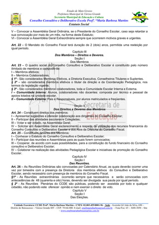Estado de Mato Grosso
Prefeitura Municipal de Várzea Grande
Secretaria Municipal de Educação e Cultura
Conselho Consultivo e Deliberativo Escola Profª. “Maria Barbosa Martins
Estatuto Social
Unidade Executora: CCDE Profª. Maria Barbosa Martins - CNPJ: 02.003.455/0001-96 – Sede - Avenida Gil João da Silva, 690 –
Distrito de Bonsucesso – Várzea Grande-MT – CEP: 78166-000. E-mail: emebmariabarbosa@uol.com.br – Fone/Fax: 65 – 3688-3050 – Site
– www.emebmariabarbosamartins.com.br
V – Convocar a Assembléia Geral Ordinária, se o Presidente do Conselho Escolar, caso seja retardar a
sua convocação por mais de um mês, na forma deste Estatuto;
VI - Convocar a Assembléia Geral Extraordinária sempre que ocorrerem motivos graves e urgentes.
Art. 22 – O Mandato do Conselho Fiscal terá duração de 2 (dois) anos, permitida uma reeleição por
igual período.
Capitulo III
Dos Membros – Direitos e Deveres.
Seção I
Dos Membros
Art. 23 – O quadro social do Conselho Consultivo e Deliberativo Escolar é constituído pelo número
ilimitado de membros e composto de:
I – Membros efetivos;
II – Membros Colaboradores.
§ 1º - São considerados Membros Efetivos, a Diretoria Executiva, Conselheiros Titulares e Suplentes.
§ 2º – são considerados membros efetivos o titular da direção e da Coordenação Pedagógica, nos
termos da legislação vigente.
§ 3º - São considerados membros colaboradores, toda a Comunidade Escolar Interna e Externa.
I – Comunidade Interna: Alunos, colaboradores não docentes: composta por técnico e pessoal de
apoios lotados na unidade escolar.
II – Comunidade Externa: Pais e Responsáveis, por alunos matriculados e freqüentes.
Seção II
Dos Direitos e Deveres dos Membros
Art. 24 – Constituem direitos dos membros:
I – Apresentar sugestões e oferecer colaboração aos dirigentes do Conselho Escolar;
II – Participar das atividades escolares e Colegiadas;
III – Votar e ser votado, na Assembleia Geral;
IV – Solicitar em Assembléia Geral esclarecimento a respeito da utilização dos recursos financeiros do
Conselho Consultivo e Deliberativo Escolar e dos Atos da Diretoria do Conselho Fiscal.
Art. 25 – Constituem deveres dos Membros:
I – Conhecer o Estatuto do Conselho Consultivo e Deliberativo Escolar;
II – Participar das reuniões e Assembleias para as quais forem convocados;
III – Cooperar, de acordo com suas possibilidades, para a constituição do fundo financeiro do Conselho
consultivo e Deliberativo Escolar;
IV – Colaborar na realização das atividades Pedagógica Escolar e iniciativas de promoção do Conselho
Escolar.
Capítulo IV
Seção I
Das Reuniões.
Art. 26 – As Reuniões Ordinárias são convocadas por Calendário Anual, as quais deverão ocorrer uma
vez por bimestre com a presença da Diretoria dos membros efetivos do Consultivo e Deliberativo
Escolar, sendo necessário com presença de membros do Conselho Fiscal.
§1º - As Reuniões extraordinárias ocorrerão sempre que necessários e serão convocadas com
antecedências de 48 (quarenta e oito) horas, devendo ser divulgada sua pauta por igual período.
§ 2º - As Reuniões Plenárias do CCDE são públicas, podendo ser assistida por todo e qualquer
cidadão, não podendo este oferecer opinião e nem exercer o direito de voto.
Capítulo V
Seção I
Das Eleições.
 