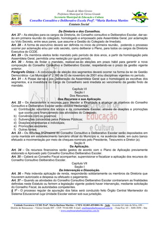 Estado de Mato Grosso
Prefeitura Municipal de Várzea Grande
Secretaria Municipal de Educação e Cultura
Conselho Consultivo e Deliberativo Escola Profª. “Maria Barbosa Martins
Estatuto Social
Unidade Executora: CCDE Profª. Maria Barbosa Martins - CNPJ: 02.003.455/0001-96 – Sede - Avenida Gil João da Silva, 690 –
Distrito de Bonsucesso – Várzea Grande-MT – CEP: 78166-000. E-mail: emebmariabarbosa@uol.com.br – Fone/Fax: 65 – 3688-3050 – Site
– www.emebmariabarbosamartins.com.br
Da Diretoria e dos Conselhos.
Art. 27 – As eleições para os cargos da Diretoria, do Conselho consultivo e Deliberativo Escolar, dar-se-
ão em primeira reunião do colegiado, homologado e empossado pela Assembléia Geral, por aclamação
ou Voto Secreto, entre seus pares, que assume a Gestão do Colegiado de Imediato.
Art. 28 – A forma de escrutínio deverá ser definida no inicio da primeira reunião, podendo o processo
ocorrer por aclamação e/ou por voto secreto, como deliberar o Pleno, para todos os cargos da Diretoria
Executiva do CCDE.
Art. 29 – Os membros eleitos terão mandato pelo período de dois anos, a partir da homologação pela
Assembleia Geral, permitida uma reeleição por igual período.
Art. 30 – Antes de findar o mandato, realizar-se-ão eleições em prazo hábil para garantir a nova
composição do Conselho Consultivo e Deliberativo Escolar, respeitando-se o prazo da gestão vigente
anterior.
Parágrafo Único – A convocação de eleição dos segmentos deverá ocorrer na forma da lei de Gestão
Democrática - Lei Municipal nº 2.380 de 03 de novembro de 2001 e/ou disciplinas vigentes no período.
Art. 31 – A Posse dar-se-á por Deliberação da Assembleia Geral que o homologará as escolhas dos
segmentos, e a investidura no Cargo de Conselheiro será imediata ao vencimento da gestão findo de
mandato.
Capítulo VI
Seção I
Dos Recursos.
Dos Recursos e sua Aplicação.
Art. 32 – Os mecanismos e recursos para atender a Finalidade e alcançar os objetivos do Conselho
Consultivo e Deliberativo Escolar serão obtidos mediantes:
a) Contribuição voluntária dos sócios e da comunidade Escolar, através de doações e promoções
que ocorra para financiamento das atividades do Colegiado;
b) Convênios com os governos;
c) Subvenções concedidas pelos Poderes Públicos;
d) Doações empresarias e individuais;
e) Promoções escolares;
f) Outras fontes.
Art. 33 – Os recursos financeiros do Conselho Consultivo e Deliberativo Escolar serão depositados em
conta mantida em estabelecimento bancário oficial do Município e, na ausência deste, em outro banco
efetuado a movimentação por meio de cheques nominais pelo Presidente, Tesoureiro e Diretor (a).
Seção II
Da Aplicação.
Art. 34 – Os recursos financeiros serão gastos de acordo com o Plano de Aplicação previamente
elaborado e Aprovado pelo Conselho Consultivo Deliberativo Escolar.
Art. 35 – Caberá ao Conselho Fiscal acompanhar, supervisionar e fiscalizar a aplicação dos recursos do
Conselho Consultivo Deliberativo Escolar.
Capítulo VII
Seção I
Da Intervenção e Dissolução.
Art. 36 – Pela indevida aplicação de renda, responderão solidariamente os membros da Diretoria que
houverem autorizado a despesa ou efetuado o pagamento.
Art. 37 – Quando as atividades do Conselho Consultivo Deliberativo Escolar contrariarem as finalidades
definidas neste Estatuto ou ferirem a legislação vigente poderá haver intervenção, mediante solicitação
do Conselho Fiscal, às autoridades competentes.
§ 1º - O processo regular de apuração dos fatos será conduzido feito Órgão Central Mantenedor do
Sistema Educacional cuja Unidade Escolar estiver sob sua jurisdição.
 
