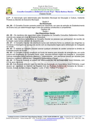 Estado de Mato Grosso
Prefeitura Municipal de Várzea Grande
Secretaria Municipal de Educação e Cultura
Conselho Consultivo e Deliberativo Escola Profª. “Maria Barbosa Martins
Estatuto Social
Unidade Executora: CCDE Profª. Maria Barbosa Martins - CNPJ: 02.003.455/0001-96 – Sede - Avenida Gil João da Silva, 690 –
Distrito de Bonsucesso – Várzea Grande-MT – CEP: 78166-000. E-mail: emebmariabarbosa@uol.com.br – Fone/Fax: 65 – 3688-3050 – Site
– www.emebmariabarbosamartins.com.br
§ 2º - A intervenção será determinada pelo Secretário Municipal de Educação e Cultura, mediante
Portaria ou Decreto do Executivo Municipal.
Seção II
Da Dissolução
Art. 38 – O Conselho Escolar somente poderá ser dissolvido, em caso da extinção do Estabelecimento
de Ensino e/ou por determinação legal e atos dos poderes constituídos e competentes.
Capitulo VIII
Seção I
Das Disposições Gerais.
Art. 39 – Os membros não respondem pelas obrigações do Conselho Consultivo Deliberativo Escolar,
inerente aos cargos em nível de Diretoria Executiva.
Art. 40 – São membros fundadores do Conselho Escolar as pessoas que participaram da reunião de
fundação cujos nomes constam da respectiva ata.
Art. 41 – O Conselho Escolar não distribuirá lucros sob nenhuma forma ou pretexto aos dirigentes ou
membros e empregará os recursos de acordo com as disposições legais após deliberação do Colegiado
do CCDE..
Art. 42 – È vedada ao Conselho Escolar exercer qualquer atividade de caráter comercial no âmbito do
Estabelecimento de Ensino.
Art. 43 – O Conselho Escolar constituirá um fundo de reserva para situação de emergências, em conta
própria sob fiscalização do Conselho fiscal, cujos recursos tenham origem em doações e promoções
internas realizadas pelos membros efetivos e colaboradores, com percentual deverá ser decidido pela
Diretoria e membros efetivos dos Colegiados Deliberativos e Fiscal.
Art. 44 - O Presente Estatuto só poderá ser reformulado por Ato da Assembléia Geral Ordinária, com
2/3 de seus membros.
Art. 45– Este Estatuto entra em vigor na data de sua Aprovação em Assembleia Geral Ordinária, o qual
deverá ser registrado no Cartório de Registro Civil de Pessoas Jurídicas da Comarca de Várzea –
Grande, Estado de Mato Grosso. Registro - Livro nº 002 – folhas 17 e verso.
 