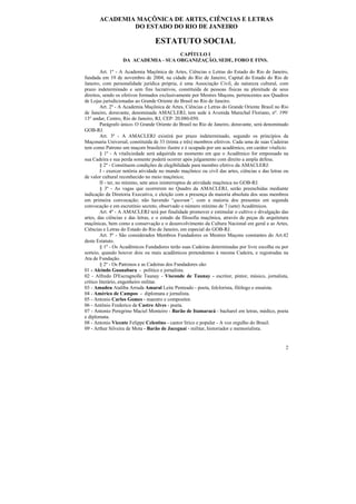 ACADEMIA MAÇÔNICA DE ARTES, CIÊNCIAS E LETRAS
               DO ESTADO DO RIO DE JANEIRO

                                  ESTATUTO SOCIAL
                                      CAPÍTULO I
                   DA ACADEMIA - SUA ORGANIZAÇÃO, SEDE, FORO E FINS.

         Art. 1º - A Academia Maçônica de Artes, Ciências e Letras do Estado do Rio de Janeiro,
fundada em 19 de novembro de 2004, na cidade do Rio de Janeiro, Capital do Estado do Rio de
Janeiro, com personalidade jurídica própria, é uma Associação Civil, de natureza cultural, com
prazo indeterminado e sem fins lucrativos, constituída de pessoas físicas na plenitude de seus
direitos, sendo os efetivos formados exclusivamente por Mestres Maçons, pertencentes aos Quadros
de Lojas jurisdicionadas ao Grande Oriente do Brasil no Rio de Janeiro.
         Art. 2º - A Academia Maçônica de Artes, Ciências e Letras do Grande Oriente Brasil no Rio
de Janeiro, doravante, denominada AMACLERJ, tem sede à Avenida Marechal Floriano, nº. 199/
13° andar, Centro, Rio de Janeiro, RJ, CEP: 20.080-050.
         Parágrafo único- O Grande Oriente do Brasil no Rio de Janeiro, doravante, será denominado
GOB-RJ.
         Art. 3º - A AMACLERJ existirá por prazo indeterminado, segundo os princípios da
Maçonaria Universal, constituída de 33 (trinta e três) membros efetivos. Cada uma de suas Cadeiras
tem como Patrono um maçom brasileiro ilustre e é ocupada por um acadêmico, em caráter vitalício.
         § 1º - A vitaliciedade será adquirida no momento em que o Acadêmico for empossado na
sua Cadeira e sua perda somente poderá ocorrer após julgamento com direito a ampla defesa.
         § 2º - Constituem condições de elegibilidade para membro efetivo da AMACLERJ:
         I - exercer notória atividade no mundo maçônico ou civil das artes, ciências e das letras ou
de valor cultural reconhecido no meio maçônico;
         II - ter, no mínimo, sete anos ininterruptos de atividade maçônica no GOB-RJ.
         § 3º - As vagas que ocorrerem no Quadro da AMACLERJ, serão preenchidas mediante
indicação da Diretoria Executiva, e eleição com a presença da maioria absoluta dos seus membros
em primeira convocação; não havendo “quorum”, com a maioria dos presentes em segunda
convocação e em escrutínio secreto, observado o número mínimo de 7 (sete) Acadêmicos.
         Art. 4º - A AMACLERJ terá por finalidade promover e estimular o cultivo e divulgação das
artes, das ciências e das letras, e o estudo da filosofia maçônica, através de peças de arquitetura
maçônicas, bem como a conservação e o desenvolvimento da Cultura Nacional em geral e as Artes,
Ciências e Letras do Estado do Rio de Janeiro, em especial do GOB-RJ.
         Art. 5º - São considerados Membros Fundadores os Mestres Maçons constantes do Art.42
deste Estatuto.
         § 1º - Os Acadêmicos Fundadores terão suas Cadeiras determinadas por livre escolha ou por
sorteio, quando houver dois ou mais acadêmicos pretendentes à mesma Cadeira, e registradas na
Ata de Fundação.
         § 2º - Os Patronos e as Cadeiras dos Fundadores são:
01 - Alcindo Guanabara - político e jornalista.
02 - Alfredo D'Escragnolle Taunay - Visconde de Taunay - escritor, pintor, músico, jornalista,
crítico literário, engenheiro militar.
03 - Amadeu Ataliba Arruda Amaral Leite Penteado - poeta, folclorista, filólogo e ensaísta.
04 - Américo de Campos - diplomata e jornalista.
05 - Antonio Carlos Gomes - maestro e compositor.
06 - Antônio Frederico de Castro Alves - poeta.
07 - Antonio Peregrino Maciel Monteiro - Barão de Itamaracá - bacharel em letras, médico, poeta
e diplomata.
08 - Antonio Vicente Felippe Celestino - cantor lírico e popular - A voz orgulho do Brasil.
09 - Arthur Silveira de Mota - Barão de Jaceguai - militar, historiador e memorialista.


                                                                                                   2
 