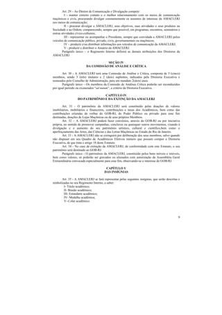 Art. 29 – Ao Diretor de Comunicação e Divulgação compete:
         I - manter estreito contato e o melhor relacionamento com os meios de comunicação
maçônicos e civis, procurando divulgar constantemente os assuntos de interesse da AMACLERJ
nos meios de comunicação;
         II - procurar divulgar a AMACLERJ, seus objetivos, suas atividades e seus produtos na
Sociedade e na Ordem, comparecendo, sempre que possível, em programas, encontros, seminários e
outras atividades cívico-culturais;
         III - representar ou acompanhar o Presidente, sempre que convidada a AMACLERJ pelos
veículos de comunicação público, privado, civis, governamentais ou maçônicos;
         IV – produzir e/ou distribuir informações aos veículos de comunicação da AMACLERJ;
         V - produzir e distribuir o Anuário da AMACLERJ.
        Parágrafo único – o Regimento Interno definirá as demais atribuições dos Diretores da
AMACLERJ

                                    SEÇÃO IV
                         DA COMISSÃO DE ANÁLISE E CRÍTICA

       Art. 30 - A AMACLERJ terá uma Comissão de Análise e Crítica, composta de 5 (cinco)
membros, sendo 3 (três) titulares e 2 (dois) suplentes, indicados pela Diretoria Executiva e
nomeados pelo Conselho de Administração, para um mandato 2(dois) anos.
       Parágrafo único – Os membros da Comissão de Análises Crítica poderão ser reconduzidos
por igual período ou exonerados “ad nutum”, a critério da Diretoria Executiva.

                                CAPÍTULO IV
                  DO PATRIMÔNIO E DA EXTINÇÃO DA AMACLERJ

       Art. 31 - O patrimônio da AMACLERJ será constituído pelas doações de valores
imobiliários, mobiliários e financeiros, contribuições e taxas dos Acadêmicos, bem como das
contribuições oriundas de verbas do GOB-RJ, do Poder Público ou privado para esse fim
destinadas, doações de Lojas Maçônicas ou de seus próprios Membros.
       Art. 32 – A AMACLERJ poderá fazer convênios, através do GOB-RJ ou por iniciativa
própria, no sentido de promover campanhas, conclaves ou quaisquer outros movimentos, visando à
divulgação e o aumento do seu patrimônio artístico, cultural e científico,bem como o
aperfeiçoamento das Artes, das Ciências e das Letras Maçônicas no Estado do Rio de Janeiro.
       Art. 33 - A AMACLERJ não se extinguirá por deliberação dos seus membros, salvo quando
não dispuser em seu Quadro de Acadêmicos Efetivos número que possam compor a Diretoria
Executiva, de que trata o artigo 18 deste Estatuto.
       Art. 34 - No caso de extinção da AMACLERJ, de conformidade com este Estatuto, o seu
patrimônio será destinado ao GOB-RJ.
       Parágrafo único - O patrimônio da AMACLERJ, constituído pelos bens móveis e imóveis,
bem como valores, só poderão ser gravados ou alienados com autorização da Assembléia Geral
Extraordinária convocada especialmente para esse fim, observando-se o interesse do GOB-RJ.

                                        CAPÍTULO V
                                       DAS INSÍGNIAS

       Art. 35 - A AMACLERJ se fará representar pelas seguintes insígnias, que serão descritas e
simbolizadas no seu Regimento Interno, a saber:
        I- Título acadêmico;
        II- Brasão acadêmico;
        III- Estandarte acadêmico;
        IV- Medalha acadêmica;
        V- Colar acadêmico.




                                                                                              9
 