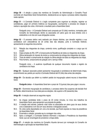 Artigo 50 – A eleição e posse dos membros do Conselho de Administração e Conselho Fiscal
ocorrerão em Assembleia Geral Extraordinária, obedecendo-se as regras e processo eletivo dispostos
neste capítulo.
Artigo 51 – A Comissão Eleitoral é o órgão competente para organizar as eleições, registrar as
candidaturas, julgar em primeira instância as impugnações, acompanhar o processo de votação e
realizar a apuração dos votos, informando o resultado para a Assembleia Geral.
Parágrafo único – A Comissão Eleitoral será composta por 03 (três) membros, nomeados pelo
Conselho de Administração dentre os associados em pleno gozo de seus direitos civis e
estatutários e em dia com suas obrigações sociais.
Artigo 52 – O processo eletivo será realizado por chapas distintas, que deverão registrar a sua
candidatura com antecedência de 20 (vinte) dias das eleições, junto à Comissão Eleitoral,
apresentando os seguintes documentos:
52.1. Relação dos integrantes da chapa, contendo nome, qualificação completa e o cargo que irá
ocupar;
52.2. Cópia simples do RG, CPF e Comprovante de Residência de todos os integrantes da chapa;
52.3. Última declaração do imposto de renda ou comprovante de entrega dos integrantes da chapa;
52.4. Título de eleitor e comprovante de votação na última eleição de todos os integrantes da chapa;
52.5. Para homens, comprovante de quitação com o serviço militar.
Parágrafo único – A ausência injustificada de qualquer documento impede o registro da
candidatura da chapa.
Artigo 53 – Qualquer associado poderá apresentar impugnação à candidatura de determinada chapa,
encaminhando seu pedido por escrito à Comissão Eleitoral até 03 (três) dias antes das eleições.
Artigo 54 – Da decisão que deferir ou indeferir pedido de impugnação caberá recurso à Assembleia
Geral.
Parágrafo único – A Assembleia Geral tem o prazo de 15 (quinze) dias para julgar o recurso.
Artigo 55 – Ocorrendo impugnação de candidatura, o processo eletivo fica suspenso até decisão final
do Pedido, determinando-se nova data para as eleições, não superior a 60 (sessenta) dias.
Artigo 56 – A eleição observará as seguintes regras:
56.1. As chapas candidatas terão o prazo de 20 (vinte) minutos, no início dos trabalhos da
Assembleia Geral, para apresentar sua proposta de gestão;
56.2. A votação será secreta, podendo votar todos os associados em pleno gozo de seus direitos
civis e estatutários e em dia com seus deveres e obrigações sociais;
56.3. Os votos serão depositados em uma urna lacrada, que ficará exposta na mesa da presidência
da Assembleia Geral;
56.4. Encerrada a votação, proceder-se-á a contagem dos votos;
56.5. Após a contagem, a Comissão Eleitoral informará o resultado à Presidência da Assembleia
Geral, que ser encarregará de proclamar a chapa eleita.
Artigo 57 – A eleição dos membros do Conselho Atuante dar-se-á por nomeação do Conselho de
Administração e aprovação da Assembleia Geral.
 