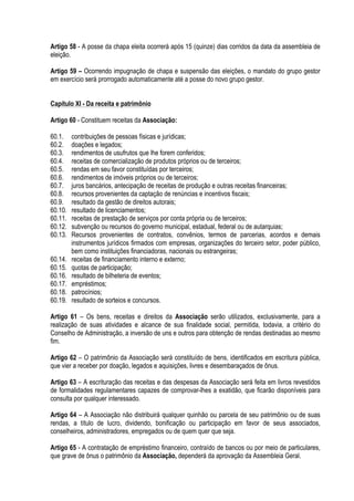 Artigo 58 - A posse da chapa eleita ocorrerá após 15 (quinze) dias corridos da data da assembleia de
eleição.
Artigo 59 – Ocorrendo impugnação de chapa e suspensão das eleições, o mandato do grupo gestor
em exercício será prorrogado automaticamente até a posse do novo grupo gestor.
Capítulo XI - Da receita e patrimônio
Artigo 60 - Constituem receitas da Associação:
60.1. contribuições de pessoas físicas e jurídicas;
60.2. doações e legados;
60.3. rendimentos de usufrutos que lhe forem conferidos;
60.4. receitas de comercialização de produtos próprios ou de terceiros;
60.5. rendas em seu favor constituídas por terceiros;
60.6. rendimentos de imóveis próprios ou de terceiros;
60.7. juros bancários, antecipação de receitas de produção e outras receitas financeiras;
60.8. recursos provenientes da captação de renúncias e incentivos fiscais;
60.9. resultado da gestão de direitos autorais;
60.10. resultado de licenciamentos;
60.11. receitas de prestação de serviços por conta própria ou de terceiros;
60.12. subvenção ou recursos do governo municipal, estadual, federal ou de autarquias;
60.13. Recursos provenientes de contratos, convênios, termos de parcerias, acordos e demais
instrumentos jurídicos firmados com empresas, organizações do terceiro setor, poder público,
bem como instituições financiadoras, nacionais ou estrangeiras;
60.14. receitas de financiamento interno e externo;
60.15. quotas de participação;
60.16. resultado de bilheteria de eventos;
60.17. empréstimos;
60.18. patrocínios;
60.19. resultado de sorteios e concursos.
Artigo 61 – Os bens, receitas e direitos da Associação serão utilizados, exclusivamente, para a
realização de suas atividades e alcance de sua finalidade social, permitida, todavia, a critério do
Conselho de Administração, a inversão de uns e outros para obtenção de rendas destinadas ao mesmo
fim.
Artigo 62 – O patrimônio da Associação será constituído de bens, identificados em escritura pública,
que vier a receber por doação, legados e aquisições, livres e desembaraçados de ônus.
Artigo 63 – A escrituração das receitas e das despesas da Associação será feita em livros revestidos
de formalidades regulamentares capazes de comprovar-lhes a exatidão, que ficarão disponíveis para
consulta por qualquer interessado.
Artigo 64 – A Associação não distribuirá qualquer quinhão ou parcela de seu patrimônio ou de suas
rendas, a título de lucro, dividendo, bonificação ou participação em favor de seus associados,
conselheiros, administradores, empregados ou de quem quer que seja.
Artigo 65 - A contratação de empréstimo financeiro, contraído de bancos ou por meio de particulares,
que grave de ônus o patrimônio da Associação, dependerá da aprovação da Assembleia Geral.
 