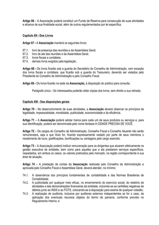 Artigo 66 – A Associação poderá constituir um Fundo de Reserva para consecução de suas atividades
e alcance de sua finalidade social, além de outros regulamentados por lei específica.
Capítulo XII - Dos Livros
Artigo 67 - A Associação manterá os seguintes livros:
67.1. livro de presença das reuniões e da Assembleia Geral;
67.2. livro de ata das reuniões e da Assembleia Geral;
67.3. livros fiscais e contábeis;
67.4. demais livros exigidos pela legislação.
Artigo 68 - Os livros ficarão sob a guarda do Secretário do Conselho de Administração, com exceção
dos livros fiscais e contábeis, que ficarão sob a guarda do Tesoureiro, devendo ser vistados pelo
Presidente do Conselho de Administração e pelo Conselho Fiscal.
Artigo 69 - Os livros ficarão na sede da Associação, à disposição do público para consulta.
Parágrafo único - Os interessados poderão obter cópias dos livros, sem direito a sua retirada.
Capítulo XIII - Das disposições gerais
Artigo 70 – No desenvolvimento de suas atividades, a Associação deverá observar os princípios da
legalidade, impessoalidade, moralidade, publicidade, economicidade e da eficiência.
Artigo 71 – A Associação poderá adotar marca para cada um de seus produtos ou serviços e, para
sua identificação, poderá ser denominada pelo nome fantasia A CIDADE PRECISA DE VOCÊ.
Artigo 72 – Os cargos do Conselho de Administração, Conselho Fiscal e Conselho Atuante não serão
remunerados, seja a que título for, ficando expressamente vedado por parte de seus membros o
recebimento de lucro, gratificações, bonificações ou vantagens pelo cargo exercido.
Artigo 73 – A Associação poderá instituir remuneração para os dirigentes que atuarem efetivamente na
gestão executiva da entidade, bem como para aqueles que a ela prestarem serviços específicos,
respeitados, em ambos os casos, os valores praticados pelo mercado, na região correspondente à sua
área de atuação.
Artigo 74 – A prestação de contas da Associação realizada pelo Conselho de Administração e
aprovada pelo Conselho Fiscal e Assembleia Geral, deverá atender, no mínimo:
74.1. A observância dos princípios fundamentais de contabilidade e das Normas Brasileiras de
Contabilidade;
74.2. A publicidade por qualquer meio eficaz, no encerramento do exercício social, do relatório de
atividades e das demonstrações financeiras da entidade, incluindo-se as certidões negativas de
débitos junto ao INSS e ao FGTS, colocando-se à disposição para exame de qualquer cidadão;
74.3. A realização de auditoria, inclusive por auditores externos independentes se for o caso, da
aplicação dos eventuais recursos objetos do termo de parceria, conforme previsto no
Regulamento Interno; e
 