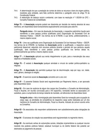 74.4. A determinação de que a prestação de contas de todos os recursos e bens de origem pública,
recebidos pela entidade, será feita conforme determina o parágrafo único do artigo 70 da
Constituição Federal.
74.5. A elaboração de balanço social e ambiental, com base na resolução nº 1.003/04 do CFC -
Conselho Federal de Contabilidade.
Artigo 75 – A Associação somente poderá ser dissolvida por decisão da maioria absoluta de seus
membros, em Assembleia Geral Extraordinária especialmente convocada para este fim.
Parágrafo único – Em caso de dissolução da Associação, o respectivo patrimônio líquido será
transferido a outra pessoa jurídica qualificada como Organização da Sociedade Civil de
Interesse Público – OSCIP, nos termos da lei 9.790/99, e que tenha, preferencialmente, o
mesmo objetivo social.
Artigo 76 – Uma vez qualificada como Organização da Sociedade Civil de Interesse Público – OSCIP,
nos termos da lei 9790/99, na hipótese da Associação perder a qualificação, o respectivo acervo
patrimonial disponível, adquirido com recursos públicos durante o período em que perdurou aquela
qualificação, será transferido a outra pessoa jurídica qualificada nos termos dessa lei,
preferencialmente que tenha o mesmo objetivo social.
Artigo 77 – A Associação aplicará sua renda integralmente no país, para a manutenção dos seus
objetivos e finalidades sociais.
Artigo 78 – É vedado à Associação qualquer atividade e vínculo de caráter político-partidário ou
religioso.
Artigo 79 – A Associação não permitirá qualquer tipo de discriminação, seja por raça, cor, idade,
sexo, gênero, ideologia ou religião.
Artigo 80 – O exercício social da Associação coincidirá com o ano civil.
Artigo 81 – O presente Estatuto Social será regulamentado por Regimento Interno, a ser aprovado
pela Assembleia Geral.
Artigo 82 – Em caso de vacância de algum dos cargos dos Conselhos, o Conselho de Administração,
Fiscal e Atuante, em reunião convocada para o fim específico, nomearão dentre os associados um
substituto, para o cumprimento do tempo restante de mandato, ad referendum da Assembleia Geral.
Parágrafo único – Até a homologação pela Assembleia Geral da nomeação para ocupação do
cargo vago, as atividades de competência do respectivo cargo serão realizadas por um dos
membros do Conselho de Administração, Fiscal ou Atuante, indicado de comum acordo entre
os Conselhos.
Artigo 83 - Os associados não respondem solidariamente nem subsidiariamente pelas obrigações da
Associação.
Artigo 84 – O processo de votação nas assembleias será regulamentado no regimento interno.
Artigo 85 - As eventuais verbas de subvenções sociais, dotações orçamentárias ou qualquer recurso
recebido dos poderes públicos federal, estadual municipal ou do distrito federal não poderão ser
destinados ao pagamento de pessoal.
 