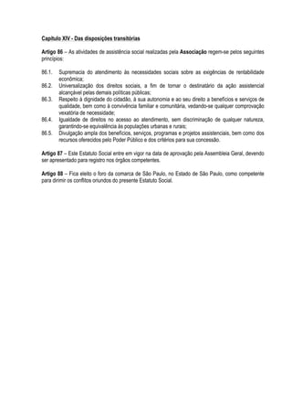 Capítulo XIV - Das disposições transitórias
Artigo 86 – As atividades de assistência social realizadas pela Associação regem-se pelos seguintes
princípios:
86.1. Supremacia do atendimento às necessidades sociais sobre as exigências de rentabilidade
econômica;
86.2. Universalização dos direitos sociais, a fim de tornar o destinatário da ação assistencial
alcançável pelas demais políticas públicas;
86.3. Respeito à dignidade do cidadão, à sua autonomia e ao seu direito a benefícios e serviços de
qualidade, bem como à convivência familiar e comunitária, vedando-se qualquer comprovação
vexatória de necessidade;
86.4. Igualdade de direitos no acesso ao atendimento, sem discriminação de qualquer natureza,
garantindo-se equivalência às populações urbanas e rurais;
86.5. Divulgação ampla dos benefícios, serviços, programas e projetos assistenciais, bem como dos
recursos oferecidos pelo Poder Público e dos critérios para sua concessão.
Artigo 87 – Este Estatuto Social entre em vigor na data de aprovação pela Assembleia Geral, devendo
ser apresentado para registro nos órgãos competentes.
Artigo 88 – Fica eleito o foro da comarca de São Paulo, no Estado de São Paulo, como competente
para dirimir os conflitos oriundos do presente Estatuto Social.
 