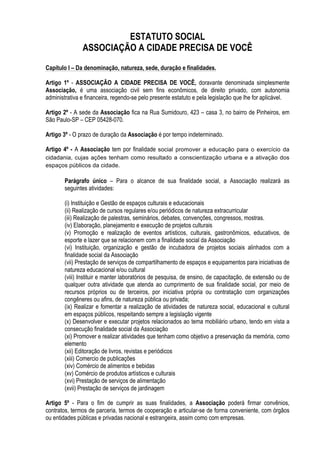 ESTATUTO SOCIAL
ASSOCIAÇÃO A CIDADE PRECISA DE VOCÊ
Capítulo I – Da denominação, natureza, sede, duração e finalidades.
Artigo 1º - ASSOCIAÇÃO A CIDADE PRECISA DE VOCÊ, doravante denominada simplesmente
Associação, é uma associação civil sem fins econômicos, de direito privado, com autonomia
administrativa e financeira, regendo-se pelo presente estatuto e pela legislação que lhe for aplicável.
Artigo 2º - A sede da Associação fica na Rua Sumidouro, 423 – casa 3, no bairro de Pinheiros, em
São Paulo-SP – CEP 05428-070.
Artigo 3º - O prazo de duração da Associação é por tempo indeterminado.
Artigo 4º - A Associação tem por finalidade social promover a educação para o exercício da
cidadania, cujas ações tenham como resultado a conscientização urbana e a ativação dos
espaços públicos da cidade.
Parágrafo único – Para o alcance de sua finalidade social, a Associação realizará as
seguintes atividades:
(i) Instituição e Gestão de espaços culturais e educacionais
(ii) Realização de cursos regulares e/ou periódicos de natureza extracurricular
(iii) Realização de palestras, seminários, debates, convenções, congressos, mostras.
(iv) Elaboração, planejamento e execução de projetos culturais
(v) Promoção e realização de eventos artísticos, culturais, gastronômicos, educativos, de
esporte e lazer que se relacionem com a finalidade social da Associação
(vi) Instituição, organização e gestão de incubadora de projetos sociais alinhados com a
finalidade social da Associação
(vii) Prestação de serviços de compartilhamento de espaços e equipamentos para iniciativas de
natureza educacional e/ou cultural
(viii) Instituir e manter laboratórios de pesquisa, de ensino, de capacitação, de extensão ou de
qualquer outra atividade que atenda ao cumprimento de sua finalidade social, por meio de
recursos próprios ou de terceiros, por iniciativa própria ou contratação com organizações
congêneres ou afins, de natureza pública ou privada;
(ix) Realizar e fomentar a realização de atividades de natureza social, educacional e cultural
em espaços públicos, respeitando sempre a legislação vigente
(x) Desenvolver e executar projetos relacionados ao tema mobiliário urbano, tendo em vista a
consecução finalidade social da Associação
(xi) Promover e realizar atividades que tenham como objetivo a preservação da memória, como
elemento
(xii) Editoração de livros, revistas e periódicos
(xiii) Comercio de publicações
(xiv) Comércio de alimentos e bebidas
(xv) Comércio de produtos artísticos e culturais
(xvi) Prestação de serviços de alimentação
(xvii) Prestação de serviços de jardinagem
Artigo 5º - Para o fim de cumprir as suas finalidades, a Associação poderá firmar convênios,
contratos, termos de parceria, termos de cooperação e articular-se de forma conveniente, com órgãos
ou entidades públicas e privadas nacional e estrangeira, assim como com empresas.
 