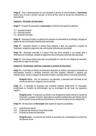 Artigo 6º - Para o desenvolvimento de suas atividades e alcance de suas finalidades, a Associação
poderá atuar em todo o território nacional, na forma de filial, posto de serviço e/ou atendimento, ou
licenciamento.
Capítulo II – Do Quadro de Associados
Artigo 7º - O quadro de associados da Associação é constituído das seguintes categorias:
7.1 – associado fundador,
7.2 – associado atuante,
7.3 – associado entusiasta.
Artigo 8º - Associado fundador é a pessoa física presente na assembleia de constituição, obrigada ao
pagamento das contribuições instituídas pela associação.
Artigo 9º – Associado atuante é a pessoa física dedicada a atuar nos programas e projetos da
Associação, obrigada ao pagamento das contribuições instituídas pela associação.
Artigo 10 – Associado entusiasta é a pessoa física que tenha solicitado a sua adesão após a
Assembleia de Constituição, obrigada ao pagamento das contribuições instituídas pela associação.
Artigo 11 - Uma pessoa poderá optar pela sua participação em mais de uma categoria de associado,
observadas as regras de admissão.
Capítulo III – Da admissão, demissão, suspensão e exclusão de associados.
Artigo 12 – A admissão ao Quadro de Associados dependerá de análise e aprovação do Conselho de
Administração, devendo o candidato preencher uma ficha cadastral, indicando a categoria que
pretende ocupar, exceto a categoria de associado fundador, associado efetivo e associado benemérito.
Parágrafo único – Uma vez aprovada a sua admissão, o associado será informado de seu
número de matrícula e categoria a que foi admitido.
Artigo 13 – A demissão de associado será procedida mediante requerimento do interessado,
encaminhado ao Conselho de Administração, que se encarregará de dar baixa nos respectivos
registros.
Parágrafo único – O associado que solicitar o seu desligamento poderá retornar ao Quadro de
Associados a qualquer momento, observadas as condições estabelecidas pelo Estatuto Social,
exceto quando houver pendência administrativa ou financeira da época de seu desligamento.
Artigo 14 – Os associados da Associação estão sujeitos às seguintes penalidades:
14.1. Advertência por escrito;
14.2. Suspensão dos direitos por tempo determinado;
14.3. Exclusão do Quadro de Associados.
Parágrafo único – A suspensão dos direitos de associado não o desobrigada do cumprimento
dos deveres sociais.
 