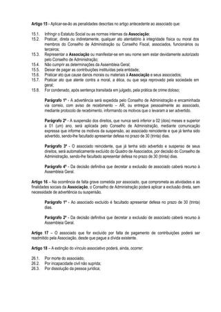 Artigo 15 - Aplicar-se-ão as penalidades descritas no artigo antecedente ao associado que:
15.1. Infringir o Estatuto Social ou as normas internas da Associação;
15.2. Praticar, direta ou indiretamente, qualquer ato atentatório à integridade física ou moral dos
membros do Conselho de Administração ou Conselho Fiscal, associados, funcionários ou
terceiros;
15.3. Representar a Associação ou manifestar-se em seu nome sem estar devidamente autorizado
pelo Conselho de Administração;
15.4. Não cumprir as determinações da Assembleia Geral;
15.5. Deixar de pagar as contribuições instituídas pela entidade;
15.6. Praticar ato que cause danos morais ou materiais à Associação e seus associados;
15.7. Praticar ato que atente contra a moral, a ética, ou que seja reprovado pela sociedade em
geral;
15.8. For condenado, após sentença transitada em julgado, pela prática de crime doloso;
Parágrafo 1º - A advertência será expedida pelo Conselho de Administração e encaminhada
via correio, com aviso de recebimento – AR, ou entregue pessoalmente ao associado,
mediante protocolo de recebimento, informando os motivos que o levaram a ser advertido.
Parágrafo 2º - A suspensão dos direitos, que nunca será inferior a 02 (dois) meses e superior
a 01 (um) ano, será aplicada pelo Conselho de Administração, mediante comunicação
expressa que informe os motivos da suspensão, ao associado reincidente e que já tenha sido
advertido, sendo-lhe facultado apresentar defesa no prazo de 30 (trinta) dias.
Parágrafo 3º - O associado reincidente, que já tenha sido advertido e suspenso de seus
direitos, será automaticamente excluído do Quadro de Associados, por decisão do Conselho de
Administração, sendo-lhe facultado apresentar defesa no prazo de 30 (trinta) dias.
Parágrafo 4º - Da decisão definitiva que decretar a exclusão de associado caberá recurso à
Assembleia Geral.
Artigo 16 – Na ocorrência de falta grave cometida por associado, que comprometa as atividades e as
finalidades sociais da Associação, o Conselho de Administração poderá aplicar a exclusão direta, sem
necessidade de advertência ou suspensão.
Parágrafo 1º - Ao associado excluído é facultado apresentar defesa no prazo de 30 (trinta)
dias.
Parágrafo 2º - Da decisão definitiva que decretar a exclusão de associado caberá recurso à
Assembleia Geral.
Artigo 17 – O associado que for excluído por falta de pagamento de contribuições poderá ser
readmitido pela Associação, desde que pague a dívida existente.
Artigo 18 – A extinção do vínculo associativo poderá, ainda, ocorrer:
26.1. Por morte do associado;
26.2. Por incapacidade civil não suprida;
26.3. Por dissolução da pessoa jurídica;
 