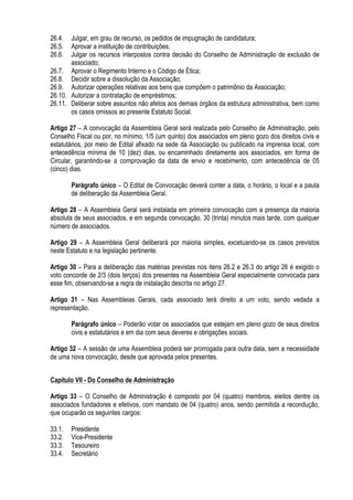 26.4. Julgar, em grau de recurso, os pedidos de impugnação de candidatura;
26.5. Aprovar a instituição de contribuições;
26.6. Julgar os recursos interpostos contra decisão do Conselho de Administração de exclusão de
associado;
26.7. Aprovar o Regimento Interno e o Código de Ética;
26.8. Decidir sobre a dissolução da Associação;
26.9. Autorizar operações relativas aos bens que compõem o patrimônio da Associação;
26.10. Autorizar a contratação de empréstimos;
26.11. Deliberar sobre assuntos não afetos aos demais órgãos da estrutura administrativa, bem como
os casos omissos ao presente Estatuto Social.
Artigo 27 – A convocação da Assembleia Geral será realizada pelo Conselho de Administração, pelo
Conselho Fiscal ou por, no mínimo, 1/5 (um quinto) dos associados em pleno gozo dos direitos civis e
estatutários, por meio de Edital afixado na sede da Associação ou publicado na imprensa local, com
antecedência mínima de 10 (dez) dias, ou encaminhado diretamente aos associados, em forma de
Circular, garantindo-se a comprovação da data de envio e recebimento, com antecedência de 05
(cinco) dias.
Parágrafo único – O Edital de Convocação deverá conter a data, o horário, o local e a pauta
de deliberação da Assembleia Geral.
Artigo 28 – A Assembleia Geral será instalada em primeira convocação com a presença da maioria
absoluta de seus associados, e em segunda convocação, 30 (trinta) minutos mais tarde, com qualquer
número de associados.
Artigo 29 – A Assembleia Geral deliberará por maioria simples, excetuando-se os casos previstos
neste Estatuto e na legislação pertinente.
Artigo 30 – Para a deliberação das matérias previstas nos itens 26.2 e 26.3 do artigo 26 é exigido o
voto concorde de 2/3 (dois terços) dos presentes na Assembleia Geral especialmente convocada para
esse fim, observando-se a regra de instalação descrita no artigo 27.
Artigo 31 – Nas Assembleias Gerais, cada associado terá direito a um voto, sendo vedada a
representação.
Parágrafo único – Poderão votar os associados que estejam em pleno gozo de seus direitos
civis e estatutários e em dia com seus deveres e obrigações sociais.
Artigo 32 – A sessão de uma Assembleia poderá ser prorrogada para outra data, sem a necessidade
de uma nova convocação, desde que aprovada pelos presentes.
Capítulo VII - Do Conselho de Administração
Artigo 33 – O Conselho de Administração é composto por 04 (quatro) membros, eleitos dentre os
associados fundadores e efetivos, com mandato de 04 (quatro) anos, sendo permitida a recondução,
que ocuparão os seguintes cargos:
33.1. Presidente
33.2. Vice-Presidente
33.3. Tesoureiro
33.4. Secretário
 