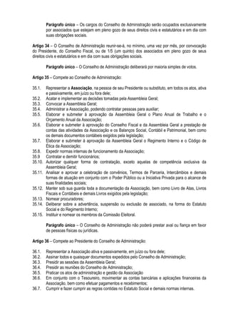 Parágrafo único – Os cargos do Conselho de Administração serão ocupados exclusivamente
por associados que estejam em pleno gozo de seus direitos civis e estatutários e em dia com
suas obrigações sociais.
Artigo 34 – O Conselho de Administração reunir-se-á, no mínimo, uma vez por mês, por convocação
do Presidente, do Conselho Fiscal, ou de 1/5 (um quinto) dos associados em pleno gozo de seus
direitos civis e estatutários e em dia com suas obrigações sociais.
Parágrafo único – O Conselho de Administração deliberará por maioria simples de votos.
Artigo 35 – Compete ao Conselho de Administração:
35.1. Representar a Associação, na pessoa de seu Presidente ou substituto, em todos os atos, ativa
e passivamente, em juízo ou fora dele;
35.2. Acatar e implementar as decisões tomadas pela Assembleia Geral;
35.3. Convocar a Assembleia Geral;
35.4. Administrar a Associação, podendo contratar pessoas para auxiliar;
35.5. Elaborar e submeter à aprovação da Assembleia Geral o Plano Anual de Trabalho e o
Orçamento Anual da Associação;
35.6. Elaborar e submeter à aprovação do Conselho Fiscal e da Assembleia Geral a prestação de
contas das atividades da Associação e os Balanços Social, Contábil e Patrimonial, bem como
os demais documentos contábeis exigidos pela legislação;
35.7. Elaborar e submeter à aprovação da Assembleia Geral o Regimento Interno e o Código de
Ética da Associação;
35.8. Expedir normas internas de funcionamento da Associação;
35.9 Contratar e demitir funcionários;
35.10. Autorizar qualquer forma de contratação, exceto aquelas de competência exclusiva da
Assembleia Geral;
35.11. Analisar e aprovar a celebração de convênios, Termos de Parceria, Intercâmbios e demais
formas de atuação em conjunto com o Poder Público ou a Iniciativa Privada para o alcance de
suas finalidades sociais;
35.12. Manter sob sua guarda toda a documentação da Associação, bem como Livro de Atas, Livros
Fiscais e Contábeis e demais Livros exigidos pela legislação;
35.13. Nomear procuradores;
35.14. Deliberar sobre a advertência, suspensão ou exclusão de associado, na forma do Estatuto
Social e do Regimento Interno;
35.15. Instituir e nomear os membros da Comissão Eleitoral.
Parágrafo único – O Conselho de Administração não poderá prestar aval ou fiança em favor
de pessoas físicas ou jurídicas.
Artigo 36 – Compete ao Presidente do Conselho de Administração:
36.1. Representar a Associação ativa e passivamente, em juízo ou fora dele;
36.2. Assinar todos e quaisquer documentos expedidos pelo Conselho de Administração;
36.3. Presidir as sessões da Assembleia Geral;
36.4. Presidir as reuniões do Conselho de Administração;
36.5. Praticar os atos de administração e gestão da Associação
36.6. Em conjunto com o Tesoureiro, movimentar as contas bancárias e aplicações financeiras da
Associação, bem como efetuar pagamentos e recebimentos;
36.7. Cumprir e fazer cumprir as regras contidas no Estatuto Social e demais normas internas.
 
