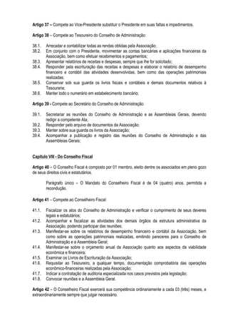 Artigo 37 – Compete ao Vice-Presidente substituir o Presidente em suas faltas e impedimentos.
Artigo 38 – Compete ao Tesoureiro do Conselho de Administração:
38.1. Arrecadar e contabilizar todas as rendas obtidas pela Associação;
38.2. Em conjunto com o Presidente, movimentar as contas bancárias e aplicações financeiras da
Associação, bem como efetuar recebimentos e pagamentos;
38.3. Apresentar relatórios de receitas e despesas, sempre que lhe for solicitado;
38.4. Responder pela escrituração das receitas e despesas e elaborar o relatório de desempenho
financeiro e contábil das atividades desenvolvidas, bem como das operações patrimoniais
realizadas;
38.5. Conservar sob sua guarda os livros fiscais e contábeis e demais documentos relativos à
Tesouraria;
38.6. Manter todo o numerário em estabelecimento bancário;
Artigo 39 - Compete ao Secretário do Conselho de Administração:
39.1. Secretariar as reuniões do Conselho de Administração e as Assembleias Gerais, devendo
redigir a competente Ata;
39.2. Responder pelo arquivo de documentos da Associação;
39.3. Manter sobre sua guarda os livros da Associação;
39.4. Acompanhar a publicação e registro das reuniões do Conselho de Administração e das
Assembleias Gerais;
Capítulo VIII - Do Conselho Fiscal
Artigo 40 – O Conselho Fiscal é composto por 01 membro, eleito dentre os associados em pleno gozo
de seus direitos civis e estatutários.
Parágrafo único – O Mandato do Conselheiro Fiscal é de 04 (quatro) anos, permitida a
recondução.
Artigo 41 – Compete ao Conselheiro Fiscal:
41.1. Fiscalizar os atos do Conselho de Administração e verificar o cumprimento de seus deveres
legais e estatutários;
41.2. Acompanhar e fiscalizar as atividades dos demais órgãos da estrutura administrativa da
Associação, podendo participar das reuniões;
41.3. Manifestar-se sobre os relatórios de desempenho financeiro e contábil da Associação, bem
como sobre as operações patrimoniais realizadas, emitindo pareceres para o Conselho de
Administração e a Assembleia Geral;
41.4. Manifestar-se sobre o orçamento anual da Associação quanto aos aspectos da viabilidade
econômica e financeira;
41.5. Examinar os Livros de Escrituração da Associação;
41.6. Requisitar ao Tesoureiro, a qualquer tempo, documentação comprobatória das operações
econômico-financeiras realizadas pela Associação;
41.7. Indicar a contratação de auditoria especializada nos casos previstos pela legislação;
41.8. Convocar reuniões e a Assembleia Geral.
Artigo 42 – O Conselheiro Fiscal exercerá sua competência ordinariamente a cada 03 (três) meses, e
extraordinariamente sempre que julgar necessário.
 