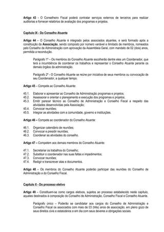 Artigo 43 - O Conselheiro Fiscal poderá contratar serviços externos de terceiros para realizar
auditorias e fornecer relatórios de avaliação dos programas e projetos.
Capítulo IX - Do Conselho Atuante
Artigo 44 – O Conselho Atuante é integrado pelos associados atuantes, e será formado após a
constituição da Associação, sendo composto por número variável e ilimitado de membros, nomeados
pelo Conselho de Administração com aprovação da Assembleia Geral, com mandato de 02 (dois) anos,
permitida a recondução.
Parágrafo 1º – Os membros do Conselho Atuante escolherão dentre eles um Coordenador, que
terá a incumbência de coordenar os trabalhos e representar o Conselho Atuante perante os
demais órgãos da administração.
Parágrafo 2º - O Conselho Atuante se reúne por iniciativa de seus membros ou convocação de
seu Coordenador, a qualquer tempo.
Artigo 45 – Compete ao Conselho Atuante:
45.1. Elaborar e apresentar ao Conselho de Administração programas e projetos;
45.2. Assessorar e orientar o planejamento e execução dos programas e projetos;
45.3. Emitir parecer técnico ao Conselho de Administração e Conselho Fiscal a respeito das
atividades desenvolvidas pela Associação;
45.4. Convocar reuniões;
45.5. Integrar as atividades com a comunidade, governo e instituições.
Artigo 46 – Compete ao coordenador do Conselho Atuante:
46.1. Organizar calendário de reuniões;
46.2. Convocar e presidir reuniões;
46.3. Coordenar as atividades do conselho.
Artigo 47 – Competem aos demais membros do Conselho Atuante:
47.1. Secretariar os trabalhos do Conselho;
47.2. Substituir o coordenador nas suas faltas e impedimentos;
47.3. Convocar reuniões;
47.4. Redigir e transcrever atas e documentos.
Artigo 48 – Os membros do Conselho Atuante poderão participar das reuniões do Conselho de
Administração e do Conselho Fiscal.
Capítulo X - Do processo eletivo
Artigo 49 – Constituem-se como cargos eletivos, sujeitos ao processo estabelecido neste capítulo,
aqueles destinados à composição do Conselho de Administração, Conselho Fiscal e Conselho Atuante.
Parágrafo único – Poderão se candidatar aos cargos do Conselho de Administração e
Conselho Fiscal os associados com mais de 03 (três) anos de associação, em pleno gozo de
seus direitos civis e estatutários e em dia com seus deveres e obrigações sociais.
 