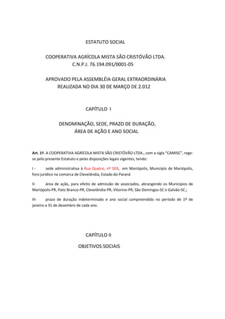 ESTATUTO SOCIAL

       COOPERATIVA AGRÍCOLA MISTA SÃO CRISTÓVÃO LTDA.
                 C.N.P.J. 76.194.091/0001-05

       APROVADO PELA ASSEMBLÉIA GERAL EXTRAORDINÁRIA
           REALIZADA NO DIA 30 DE MARÇO DE 2.012



                             CAPÍTULO I

              DENOMINAÇÃO, SEDE, PRAZO DE DURAÇÃO,
                   ÁREA DE AÇÃO E ANO SOCIAL


Art. 1º. A COOPERATIVA AGRÍCOLA MISTA SÃO CRISTÓVÃO LTDA., com a sigla “CAMISC”, rege-
se pelo presente Estatuto e pelas disposições legais vigentes, tendo:

I-       sede administrativa à Rua Quatro, nº 503, em Mariópolis, Município de Mariópolis,
foro jurídico na comarca de Clevelândia, Estado do Paraná

II-   área de ação, para efeito de admissão de associados, abrangendo os Municípios de
Mariópolis-PR, Pato Branco-PR, Clevelândia-PR, Vitorino-PR, São Domingos-SC e Galvão-SC.;

III-    prazo de duração indeterminado e ano social compreendido no período de 1º de
janeiro a 31 de dezembro de cada ano.




                             CAPÍTULO II

                         OBJETIVOS SOCIAIS
 