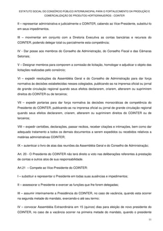 ESTATUTO SOCIAL DO CONSÓRCIO PÚBLICO INTERMUNICIPAL PARA O FORTALECIMENTO DA PRODUÇÃO E
                    COMERCIALIZAÇÃO DE PRODUTOS HORTIGRANJEIROS - COINTER


II – representar administrativa e judicialmente o COINTER, cabendo ao Vice-Presidente, substituí-lo
em seus impedimentos.

III – movimentar em conjunto com a Diretoria Executiva as contas bancárias e recursos do
COINTER, podendo delegar total ou parcialmente esta competência;

IV - Dar posse aos membros do Conselho de Administração, do Conselho Fiscal e das Câmaras
Setoriais;

V – Designar membros para comporem a comissão de licitação, homologar e adjudicar o objeto das
licitações realizadas pelo consórcio;

VI – expedir resoluções da Assembléia Geral e do Conselho de Administração para dar força
normativa às decisões estabelecidas nesses colegiados, publicando-as na imprensa oficial ou jornal
de grande circulação regional quando seus efeitos declararem, criarem, alterarem ou suprimirem
direitos do COINTER ou de terceiros;

VII – expedir portarias para dar força normativa às decisões monocráticas de competência do
Presidente do COINTER, publicando-as na imprensa oficial ou jornal de grande circulação regional
quando seus efeitos declararem, criarem, alterarem ou suprimirem direitos do COINTER ou de
terceiros;

VIII – expedir certidões, declarações, passar recibos, receber citações e intimações, bem como dar
adequado tratamento a todos os demais documentos a serem expedidos ou recebidos relativos a
matérias administrativas COINTER;

IX – autenticar o livro de atas das reuniões da Assembléia Geral e do Conselho de Administração;

Art. 20 - O Presidente do COINTER não terá direito a voto nas deliberações referentes à prestação
de contas e outros atos de sua responsabilidade.

Art.21 – Compete ao Vice-Presidente do COINTER:

I – substituir e representar o Presidente em todas suas ausências e impedimentos;

II – assessorar o Presidente e exercer as funções que lhe forem delegadas;

III – assumir interinamente a Presidência do COINTER, no caso de vacância, quando esta ocorrer
na segunda metade do mandato, exercendo-o até seu termo;

IV – convocar Assembléia Extraordinária em 15 (quinze) dias para eleição de novo presidente do
COINTER, no caso de a vacância ocorrer na primeira metade do mandato, quando o presidente

                                                                                                   11
 