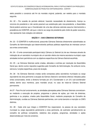 ESTATUTO SOCIAL DO CONSÓRCIO PÚBLICO INTERMUNICIPAL PARA O FORTALECIMENTO DA PRODUÇÃO E
                    COMERCIALIZAÇÃO DE PRODUTOS HORTIGRANJEIROS - COINTER


eleito presidirá o consórcio até fim do mandato original, podendo, ser reeleito para o mandato
seguinte.

Art. 22 – Por ocasião do período eleitoral, havendo necessidade de afastamento, licença ou
renúncia do presidente e não sendo possível sua substituição pelo vice-presidente, a Assembléia
Geral poderá autorizar que o Coordenador de uma das câmaras setoriais assuma interinamente a
presidência do COINTER, até que o retorno ao cargo de presidente pelo chefe do poder executivo,
não represente mais violação a lei eleitoral.

                              SEÇÃO V – DAS CÂMARAS SETORIAIS

Art. 23 - O COINTER é multifuncional, possuindo Câmaras Setoriais diretamente subordinadas ao
Conselho de Administração que desenvolverão políticas públicas específicas de interesse comum
aos entes consorciados.

Art. 24 – O ente consorciado participará da(s) Câmara (s) Setorial (is) de seu interesse através da
indicação de um secretário municipal e de um servidor efetivo da mesma secretaria municipal, cujas
atividades tenham pertinência com os objetivos específicos da Câmara Setorial escolhida.

Art. 25 – as Câmaras Setoriais serão criadas, alteradas e extintas por resolução da Assembléia
Geral que, dentre outros requisitos sugeridos pelo Conselho de Administração, lhe atribuirá nome,
estrutura, funções específicas, prazo de duração.

Art. 26 - As Câmaras Setoriais criadas serão compostas pelos secretários municipais ou cargo
equivalente da área pertinente à atuação da Câmara Setorial e servidores efetivos indicados pelos
entes consorciados, tendo a diretoria formada por (01) Coordenador e um (01) sub-coordenador
eleitos dentre seus membros, para mandato anual, no caso de tratar-se Câmara Setorial
permanente.

Art.27 - Para fins de funcionamento, as atividades planejadas pelas Câmaras Setoriais concretizam-
se mediante a execução de projetos, programas e planos de ações, por meio de diretorias,
gerências e ou projetos, criados pela Assembléia Geral, mediante proposição do Conselho de
Administração, ouvidas as Câmaras Setoriais pertinentes, com conta bancária e inscrição no CNPJ
distintos.

Art. 28 - Cada ente que integra o COINTER fica responsável, na pessoa de seu secretário
municipal ou cargo equivalente pertencente a área pertinente, de submeter periodicamente ao
conselho de políticas competente, relatórios dos projetos, programas, atividades e ações
desenvolvidos por meio do consórcio.



                                                                                                12
 