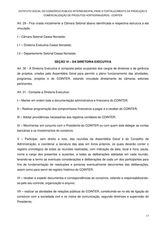 ESTATUTO SOCIAL DO CONSÓRCIO PÚBLICO INTERMUNICIPAL PARA O FORTALECIMENTO DA PRODUÇÃO E
                    COMERCIALIZAÇÃO DE PRODUTOS HORTIGRANJEIROS - COINTER


Art. 29 - Fica criada inicialmente a Câmara Setorial abaixo identificada e respectiva estrutura a ela
vinculada:

I – Câmara Setorial Ceasa Noroeste;

I.1 – Diretoria Executiva Ceasa Noroeste;

I.2 – Departamento Setorial Ceasa Noroeste.

                            SEÇÃO VI – DA DIRETORIA EXECUTIVA

Art. 30 - A Diretoria Executiva é composta pelos ocupantes dos cargos de diretores e de gerência
de projetos, criados pela Assembléia Geral para permitir o pleno funcionamento das atividades,
programas, projetos e do COINTER, estando vinculada diretamente às câmaras setoriais
pertinentes.

Art. 31 - Compete a Diretoria Executiva:

I – Manter em ordem toda a documentação administrativa e financeira do COINTER;

II – Realizar programação dos compromissos financeiros a pagar e a receber do COINTER;

III – Adotar providências necessárias aos registros contábeis do COINTER;

IV – Movimentar em conjunto com o Presidente do COINTER ou com quem este delegar as contas
bancárias e os investimentos do consórcio.

V – Participar, sem direito a voto, das reuniões da Assembléia Geral e do Conselho de
Administração, e coordenar a lavratura das atas em livros próprios, os quais deverão conter o
registro cronológico de todas as reuniões realizadas, com indicação da data, local e hora, pauta,
nome e cargo dos presentes e ausentes, e todas as deliberações adotadas em cada reunião,
levando-se a termo as eventuais considerações e deliberações de cada um dos participantes para
fins de fundamentação de resoluções e portarias eventualmente decorrentes das deliberações,
assim como para servir de registro histórico do COINTER;

VI – receber e expedir documentos e correspondências do consórcio, zelando e responsabilizando-
se pelo seu controle, organização e arquivo;

VII – realizar as atividades de relações públicas do COINTER, constituindo-se no elo de ligação do
consórcio com a sociedade civil e os meios de comunicação, segundo diretrizes e supervisão do
Presidente;



                                                                                                  13
 