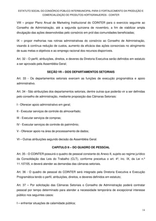 ESTATUTO SOCIAL DO CONSÓRCIO PÚBLICO INTERMUNICIPAL PARA O FORTALECIMENTO DA PRODUÇÃO E
                    COMERCIALIZAÇÃO DE PRODUTOS HORTIGRANJEIROS - COINTER


VIII – propor Plano Anual de Marketing Institucional do COINTER para o exercício seguinte ao
Conselho de Administração, até a segunda quinzena de novembro, a fim de viabilizar ampla
divulgação das ações desenvolvidas pelo consórcio em prol das comunidades beneficiadas;

IX – propor melhorias nas rotinas administrativas do consórcio ao Conselho de Administração,
visando à contínua redução de custos, aumento da eficácia das ações consorciais no atingimento
de suas metas e objetivos e ao emprego racional dos recursos disponíveis.

Art. 32 - O perfil, atribuições, direitos, e deveres da Diretoria Executiva serão definidos em estatuto
a ser aprovado pela Assembléia Geral;

                        SEÇÃO VII – DOS DEPARTAMENTOS SETORIAIS

Art. 33 - Os departamentos setoriais exercem as funções de execução programática e apoio
administrativo.

Art. 34 - São atribuições dos departamentos setoriais, dentre outras que poderão vir a ser definidas
pelo conselho de administração, mediante proposição das Câmaras Setoriais:

I - Oferecer apoio administrativo em geral;

II - Executar serviços de controle do almoxarifado;

III - Executar serviços de compras;

IV - Executar serviços de controle do patrimônio;

V - Oferecer apoio na área de processamento de dados;

VI – Outras atribuições segundo decisão da Assembléia Geral.

                            CAPITULO II – DO QUADRO DE PESSOAL

Art. 35 - O COINTER possuirá o quadro de pessoal constante do Anexo II, sujeito ao regime jurídico
da Consolidação das Leis do Trabalho (CLT), conforme preceitua o art. 4º, inc. IX, da Lei n.º
11.107/05, e deverá atender as demandas das câmaras setoriais.

Art. 36 - O quadro de pessoal do COINTER será integrado pela Diretoria Executiva e Execução
Programática tendo o perfil, atribuições, direitos, e deveres definidos em estatuto;

Art. 37 – Por solicitação das Câmaras Setoriais o Conselho de Administração poderá contratar
pessoal por tempo determinado para atender a necessidade temporária de excepcional interesse
público nos seguintes casos:

I – enfrentar situações de calamidade pública;

                                                                                                    14
 