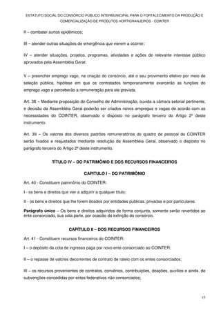 ESTATUTO SOCIAL DO CONSÓRCIO PÚBLICO INTERMUNICIPAL PARA O FORTALECIMENTO DA PRODUÇÃO E
                     COMERCIALIZAÇÃO DE PRODUTOS HORTIGRANJEIROS - COINTER


II – combater surtos epidêmicos;

III – atender outras situações de emergência que vierem a ocorrer;

IV – atender situações, projetos, programas, atividades e ações de relevante interesse público
aprovados pela Assembléia Geral;


V – preencher emprego vago, na criação do consórcio, até o seu provimento efetivo por meio de
seleção pública, hipótese em que os contratados temporariamente exercerão as funções do
emprego vago e perceberão a remuneração para ele prevista.

Art. 38 – Mediante proposição do Conselho de Administração, ouvida a câmara setorial pertinente,
e decisão da Assembléia Geral poderão ser criados novos empregos e vagas de acordo com as
necessidades do COINTER, observado o disposto no parágrafo terceiro do Artigo 2º deste
instrumento.

Art. 39 – Os valores dos diversos padrões remuneratórios do quadro de pessoal do COINTER
serão fixados e reajustados mediante resolução da Assembléia Geral, observado o disposto no
parágrafo terceiro do Artigo 2º deste instrumento.


                TÍTULO IV – DO PATRIMÔNIO E DOS RECURSOS FINANCEIROS

                                   CAPITULO I – DO PATRIMÔNIO

Art. 40 - Constituem patrimônio do COINTER:

I - os bens e direitos que vier a adquirir a qualquer título;

II - os bens e direitos que lhe forem doados por entidades publicas, privadas e por particulares.

Parágrafo único – Os bens e direitos adquiridos de forma conjunta, somente serão revertidos ao
ente consorciado, sua cota parte, por ocasião da extinção do consórcio.


                          CAPÍTULO II – DOS RECURSOS FINANCEIROS

Art. 41 - Constituem recursos financeiros do COINTER:

I – o depósito da cota de ingresso paga por novo ente consorciado ao COINTER;

II – o repasse de valores decorrentes de contrato de rateio com os entes consorciados;

III – os recursos provenientes de contratos, convênios, contribuições, doações, auxílios e ainda, de
subvenções concedidas por entes federativos não consorciados;



                                                                                                    15
 