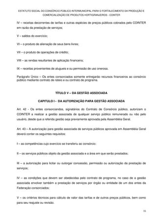 ESTATUTO SOCIAL DO CONSÓRCIO PÚBLICO INTERMUNICIPAL PARA O FORTALECIMENTO DA PRODUÇÃO E
                    COMERCIALIZAÇÃO DE PRODUTOS HORTIGRANJEIROS - COINTER


IV – receitas decorrentes de tarifas e outras espécies de preços públicos cobrados pelo COINTER
em razão da prestação de serviços;

V – saldos do exercício;

VI – o produto de alienação de seus bens livres;

VII – o produto de operações de crédito;

VIII – as rendas resultantes de aplicação financeira;

IX – receitas provenientes de alugueis e ou permissão de uso onerosa.

Parágrafo Único – Os entes consorciados somente entregarão recursos financeiros ao consórcio
público mediante contrato de rateio e ou contrato de programa.



                                TÍTULO V – DA GESTÃO ASSOCIADA

                CAPITULO I - DA AUTORIZAÇÃO PARA GESTÃO ASSOCIADA

Art. 42 - Os entes consorciandos, signatários do Contrato de Consórcio público, autorizam o
COINTER a realizar a gestão associada de qualquer serviço público remunerado ou não pelo
usuário, desde que a referida gestão seja previamente aprovada pela Assembléia Geral.


Art. 43 – A autorização para gestão associada de serviços públicos aprovada em Assembléia Geral
deverá conter os seguintes requisitos:


I – as competências cujo exercício se transferiu ao consórcio;


II – os serviços públicos objeto da gestão associada e a área em que serão prestados;


III – a autorização para licitar ou outorgar concessão, permissão ou autorização da prestação de
serviços;


IV – as condições que devem ser obedecidas pelo contrato de programa, no caso de a gestão
associada envolver também a prestação de serviços por órgão ou entidade de um dos entes da
Federação consorciados;


V – os critérios técnicos para cálculo de valor das tarifas e de outros preços públicos, bem como
para seu reajuste ou revisão.

                                                                                              16
 