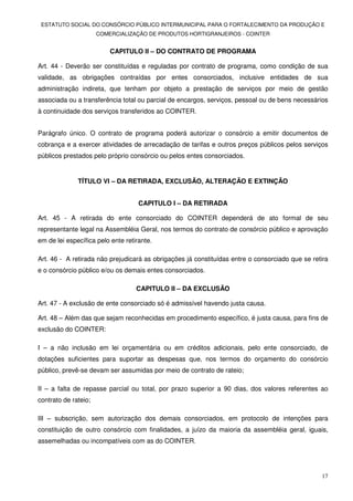 ESTATUTO SOCIAL DO CONSÓRCIO PÚBLICO INTERMUNICIPAL PARA O FORTALECIMENTO DA PRODUÇÃO E
                      COMERCIALIZAÇÃO DE PRODUTOS HORTIGRANJEIROS - COINTER


                          CAPITULO II – DO CONTRATO DE PROGRAMA

Art. 44 - Deverão ser constituídas e reguladas por contrato de programa, como condição de sua
validade, as obrigações contraídas por entes consorciados, inclusive entidades de sua
administração indireta, que tenham por objeto a prestação de serviços por meio de gestão
associada ou a transferência total ou parcial de encargos, serviços, pessoal ou de bens necessários
à continuidade dos serviços transferidos ao COINTER.


Parágrafo único. O contrato de programa poderá autorizar o consórcio a emitir documentos de
cobrança e a exercer atividades de arrecadação de tarifas e outros preços públicos pelos serviços
públicos prestados pelo próprio consórcio ou pelos entes consorciados.


              TÍTULO VI – DA RETIRADA, EXCLUSÃO, ALTERAÇÃO E EXTINÇÃO


                                    CAPITULO I – DA RETIRADA

Art. 45 - A retirada do ente consorciado do COINTER dependerá de ato formal de seu
representante legal na Assembléia Geral, nos termos do contrato de consórcio público e aprovação
em de lei específica pelo ente retirante.

Art. 46 - A retirada não prejudicará as obrigações já constituídas entre o consorciado que se retira
e o consórcio público e/ou os demais entes consorciados.

                                   CAPITULO II – DA EXCLUSÃO

Art. 47 - A exclusão de ente consorciado só é admissível havendo justa causa.

Art. 48 – Além das que sejam reconhecidas em procedimento específico, é justa causa, para fins de
exclusão do COINTER:

I – a não inclusão em lei orçamentária ou em créditos adicionais, pelo ente consorciado, de
dotações suficientes para suportar as despesas que, nos termos do orçamento do consórcio
público, prevê-se devam ser assumidas por meio de contrato de rateio;

II – a falta de repasse parcial ou total, por prazo superior a 90 dias, dos valores referentes ao
contrato de rateio;

III – subscrição, sem autorização dos demais consorciados, em protocolo de intenções para
constituição de outro consórcio com finalidades, a juízo da maioria da assembléia geral, iguais,
assemelhadas ou incompatíveis com as do COINTER.




                                                                                                 17
 