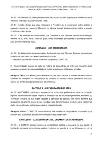 ESTATUTO SOCIAL DO CONSÓRCIO PÚBLICO INTERMUNICIPAL PARA O FORTALECIMENTO DA PRODUÇÃO E
                    COMERCIALIZAÇÃO DE PRODUTOS HORTIGRANJEIROS - COINTER




Art. 53 - Na ordem do dia, serão primeiramente discutidos e votados os pareceres elaborados pelos
membros relatores e ou pelo Conselho Fiscal.

Art. 54 - A todo o tempo que julgar necessário, o Presidente ou o coordenador poderá solicitar a
qualquer membro do respectivo Conselho ou câmara setorial, esclarecimentos sobre o assunto
incluído na ordem do dia.

Art. 55 – As reuniões das Assembléias, dos Conselhos e das câmaras setoriais terão duração
máxima de 03 (três) horas, findas as quais, serão encerradas, convocando-se quantas bastarem
para o encerramento da pauta.


                               CAPITULO II - DAS DELIBERAÇÕES

Art. 56 - As deliberações das Assembléias, dos Conselhos e das Câmaras Setoriais, tomadas pela
maioria dos seus membros, revestir-se-ão em forma de:
I - Resolução, quando se tratar de matéria de competência COINTER;


II - Recomendação, quando se tratar de matéria de competência de ente não integrante deste
consórcio, ou ainda, de responsabilidade de outras organizações públicas ou privadas;


Parágrafo Único – As Resoluções e Recomendações serão datadas e numeradas distintamente,
cabendo ao presidente ou coordenador do conselho ou câmara setorial pertinente revisá-las,
ordená-las e indexá-las para elaboração de coletâneas.


                            CAPITULO III – DA PUBLICAÇÃO DOS ATOS

Art. 57 - O COINTER, obedecendo ao princípio da publicidade, publicará em jornal de circulação
regional as decisões que digam respeito a terceiros e as de natureza orçamentária, financeira ou
contratual, inclusive as que digam respeito à admissão de pessoal, bem como permitirá que
qualquer do povo tenha acesso a suas reuniões e aos documentos que produzir, salvo, nos termos
da lei, os considerados sigilosos por prévia e motivada decisão.


Parágrafo único – O COINTER possuirá sítio na rede mundial de computadores – Internet – onde
também dará publicidade dos atos mencionados no caput deste item.

          CAPITULO IV – DA GESTÃO CONTÁBIL, ORÇAMENTÁRIA E FINANCEIRA

Art. 58 - O COINTER adotará sistema de contabilidade pública e observará, no que couber, à
legislação pertinente administração pública, inclusive no tocante à Lei de Licitações e Lei de


                                                                                              19
 