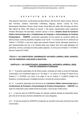ESTATUTO SOCIAL DO CONSÓRCIO PÚBLICO INTERMUNICIPAL PARA O FORTALECIMENTO DA PRODUÇÃO E
                     COMERCIALIZAÇÃO DE PRODUTOS HORTIGRANJEIROS - COINTER




                 E S T A T U T O                  D O        C O I N T E R

Pelo presente instrumento, os Municípios de Águia Branca, Alto Rio Novo, Baixo Guandu, Barra de
São Francisco, Colatina, Governador Lindenberg, Itaguaçu, Itarana, Laranja da Terra,
Mantenópolis, Marilândia, Pancas, Santa Teresa, Santa Maria de Jetibá, São Domingos do Norte,
São Gabriel da Palha, São Roque do Canaã, e Vila pavão, representados pelos respectivos
Prefeitos Municipais infra-assinados, resolvem aprovar e firmar o Estatuto Social do Consórcio
Público Intermunicipal para o Fortalecimento da Produção e Comercialização de Produtos
Hortigranjeiros - COINTER, constituindo associação civil de suporte do consórcio público de
direito privado, conforme possibilita o disposto no §1º do Art. 1º c/c Inciso II do Art. 6º, ambos da Lei
Federal 11.107/2005, o qual será regido pelo presente Estatuto Social, alterações posteriores e
pela regulamentação que vier a ser adotada pelos seus órgãos, bem como pela legislação civil
pertinente, normas e princípios de direito público aplicável, na forma da Lei Federal 11.107/2005 e
Decreto Federal 6.017/2007.


.TÍTULO II – DA CONSTITUIÇÃO, DENOMINAÇÃO, NATUREZA JURÍDICA, SEDE, DURAÇÃO,
TIPO DE CONSÓRCIO, FINALIDADE E OBJETIVOS.


  CAPÍTULO I – DA CONSTITUIÇÃO, DENOMINAÇÃO, NATUREZA JURÍDICA, SEDE,
                      TIPO DE CONSÓRCIO E DURAÇÃO

Art. 1º - A presente associação civil de direito privado, composta por todos os entes da Federação
consorciados, com fundamento legal no § 1º do Artigo 1º, c/c Inciso II, do Artigo 6º ambos da Lei
Federal nº 11.107/2005 e do inciso V do artigo 41 da Lei Federal nº 10.406/02 (Código Civil
Brasileiro), é constituída para a finalidade executar o contrato de consórcio público.

Art. 2º - A presente associação Civil denominar-se-á Consórcio Público Intermunicipal para o
Fortalecimento da Produção e Comercialização de Produtos Hortigranjeiros - COINTER, terá
sede em Colatina/ES, prazo indeterminado de duração e será do tipo multifuncional.

§ 1º – o local da sede do COINTER poderá ser alterado mediante decisão da Assembléia Geral,
pelo voto de 2/3 de seus membros adimplentes com suas obrigações.


§ 2º – A área de atuação do COINTER corresponde ao somatório das áreas territoriais dos entes
consorciados.




                                                                                                       2
 