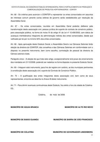 ESTATUTO SOCIAL DO CONSÓRCIO PÚBLICO INTERMUNICIPAL PARA O FORTALECIMENTO DA PRODUÇÃO E
                    COMERCIALIZAÇÃO DE PRODUTOS HORTIGRANJEIROS - COINTER


Art. 66 - Os critérios para autorizar o COINTER a representar os entes consorciados em assuntos
de interesse comum perante outras esferas de governo serão estabelecidos por resolução da
Assembléia Geral.

Art. 67 - Os entes consorciados, reunidos em Assembléia Geral poderão deliberar pela
transformação desta associação civil, pessoa jurídica de suporte do contrato de consórcio público,
para associação pública, na forma do inciso IV do artigo 41 da Lei nº 10.406/2002, com status de
autarquia interfederativa integrante da administração indireta dos entes consorciados, desde que
ratificado por lei por no mínimo 50% dos entes consorciados.

Art. 68 - Após aprovação deste Estatuto Social, a Assembléia Geral e as Câmaras Setoriais farão
eleição da diretoria do COINTER, dos conselhos e das Câmaras Setoriais em conformidade com o
disposto no presente instrumento, bem como escolha, contratação de pessoal da diretoria da
Câmara setorial criada.

Parágrafo único - A eleição de que trata este artigo, excepcionalmente terá prazo de encerramento
dos mandatos em 31/12/2008, podendo ser reeleitos na forma disposta no presente Estatuto Social.

Art. 69 – Integram este instrumento, para fins de registro em cartório, as leis municipais pertinentes
à constituição deste associação civil, suporte do Contrato de Consórcio Público.

Art. 70 – A qualificação dos entes integrantes desta associação civil, bem como de seus
representantes, encontra-se descrita no Anexo III deste instrumento.


Art. 71 - Para dirimir eventuais controvérsias deste Estatuto, fica eleito o foro da cidade de Colatina-
ES.


                                   Colatina,     de maio de 2008.




MUNICÍPIO DE ÁGUIA BRANCA                                           MUNICÍPIO DE ALTO RIO NOVO




MUNICÍPIO DE BAIXO GUANDU                             MUNICÍPIO DE BARRA DE SÃO FRANCISCO




MUNICÍPIO DE COLATINA                                MUNICÍPIO DE GOVERNADOR LINDENBERG
                                                                                                      21
 