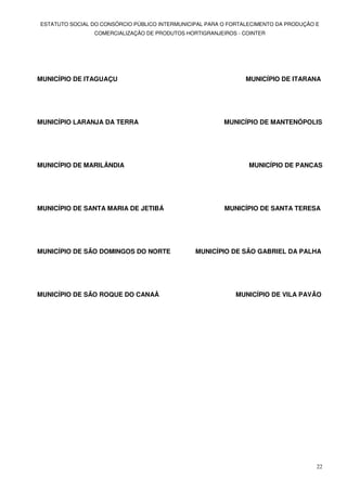 ESTATUTO SOCIAL DO CONSÓRCIO PÚBLICO INTERMUNICIPAL PARA O FORTALECIMENTO DA PRODUÇÃO E
                COMERCIALIZAÇÃO DE PRODUTOS HORTIGRANJEIROS - COINTER




MUNICÍPIO DE ITAGUAÇU                                           MUNICÍPIO DE ITARANA




MUNICÍPIO LARANJA DA TERRA                               MUNICÍPIO DE MANTENÓPOLIS




MUNICÍPIO DE MARILÂNDIA                                          MUNICÍPIO DE PANCAS




MUNICÍPIO DE SANTA MARIA DE JETIBÁ                       MUNICÍPIO DE SANTA TERESA




MUNICÍPIO DE SÃO DOMINGOS DO NORTE              MUNICÍPIO DE SÃO GABRIEL DA PALHA




MUNICÍPIO DE SÃO ROQUE DO CANAÂ                             MUNICÍPIO DE VILA PAVÃO




                                                                                      22
 
