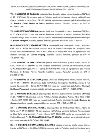 ESTATUTO SOCIAL DO CONSÓRCIO PÚBLICO INTERMUNICIPAL PARA O FORTALECIMENTO DA PRODUÇÃO E
                   COMERCIALIZAÇÃO DE PRODUTOS HORTIGRANJEIROS - COINTER


VII – O MUNICÍPIO DE ITAGUAÇU, pessoa jurídica de direito público interno, inscrita no CNPJ sob
nº. 27.167.451/0001-74, com sua sede na Prefeitura Municipal de Itaguaçu, situada na Rua Vicente
Peixoto de Mello, nº. 08 – Centro, CEP 29.690-000, neste ato representado pelo Prefeito Municipal,
Sr. Romário Celso Bazílio de Souza, brasileiro, casado, Bancário, portador do CPF nº.
681.751.917-91;

VIII – O MUNICÍPIO DE ITARANA, pessoa jurídica de direito público interno, inscrita no CNPJ sob
nº. 27.104.363/0001-23, com sua sede na Prefeitura Municipal de Itarana, situada na Rua Elias
Estevão Colnago, nº 65 – Centro, CEP 29.620-000, neste ato representado pelo Prefeito Municipal,
Sr. Edivan Meneghel, brasileiro, casado, eletricista, portador do CPF nº. 752.414.397-49;

IX – O MUNICÍPIO DE LARANJA DA TERRA, pessoa jurídica de direito público interno, inscrita no
CNPJ sob nº. 31.796.097/0001-14, com sua sede na Prefeitura Municipal de Laranja da Terra,
situada na Av. Luis Obermuller Filho, nº 85 – Centro, CEP 29.615-000, neste ato representado pelo
Prefeito Municipal, Sr. Cláudio Pagung, brasileiro, casado, Industrial, portador do CPF nº.
479.017.997-49;

X – O MUNICÍPIO DE MANTENÓPOLIS, pessoa jurídica de direito público interno, inscrita no
CNPJ sob nº. 27.167.345/0001-90 com sua sede na Prefeitura Municipal de Mantenopolis, situada
na Av. Presidente Vargas, nº 545 – Centro, CEP 29.770-000, neste ato representado pelo Prefeito
Municipal, Sr. Ernesto Pereira Paizante, brasileiro, casado, Agricultor, portador do CPF nº
216.192.127-49;

XI – O MUNICÍPIO DE MARILÂNDIA, pessoa jurídica de direito público interno, inscrita no CNPJ
sob nº. 27.744.176/0001-04, com sua sede na Prefeitura Municipal de Marilândia, situada à Rua
Ângela Savergnini, 93 – Centro, CEP 29.725-000, neste ato representado pelo Prefeito Municipal,
Sr. Osmar Passamani, brasileiro, casado, agricultor, portador do CPF nº. 125.263.987-20;

XII – O MUNICÍPIO DE PANCAS, pessoa jurídica de direito público interno, inscrita no CNPJ sob
nº. 27.178.150/001-78, com sua sede na Prefeitura Pancas, situada na Avenida 13 de Maio, nº 324
– Centro, CEP 29.750-000, neste ato representado pelo Prefeito Municipal, Sr. André Cardoso de
Campos, brasileiro, casado, servidor público, portador do CPF nº 743.024.007-06;

XIII – O MUNICÍPIO DE SANTA TERESA, pessoa jurídica de direito público interno, inscrita no
CNPJ sob nº. 27.167.444/0001-72, com sua sede na Prefeitura Municipal de Santa Teresa, situada
na Rua Darly Nerty Vervloet, nº 446 – Centro, CEP 29.650-000, neste ato representado pelo
Prefeito Municipal, Sr. GILSON ANTONIO DE SALES AMARO, brasileiro, separado judicialmente,
empresário, portador do CPF nº 049.596.126-49;

XIV – O MUNICÍPIO DE SANTA MARIA DE JETIBÁ, pessoa jurídica de direito público interno,
inscrita no CNPJ sob nº. 36.388.445/0001-38, com sua sede na Prefeitura Municipal de Santa Maria
                                                                                               26
 