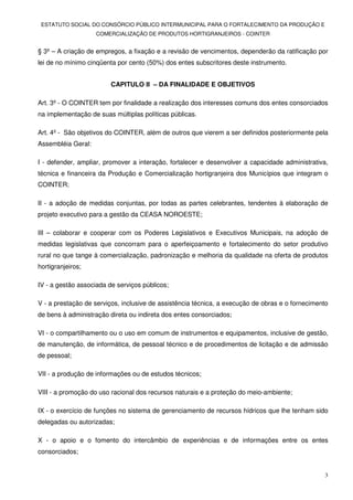 ESTATUTO SOCIAL DO CONSÓRCIO PÚBLICO INTERMUNICIPAL PARA O FORTALECIMENTO DA PRODUÇÃO E
                    COMERCIALIZAÇÃO DE PRODUTOS HORTIGRANJEIROS - COINTER


§ 3º – A criação de empregos, a fixação e a revisão de vencimentos, dependerão da ratificação por
lei de no mínimo cinqüenta por cento (50%) dos entes subscritores deste instrumento.


                         CAPITULO II – DA FINALIDADE E OBJETIVOS

Art. 3º - O COINTER tem por finalidade a realização dos interesses comuns dos entes consorciados
na implementação de suas múltiplas políticas públicas.

Art. 4º - São objetivos do COINTER, além de outros que vierem a ser definidos posteriormente pela
Assembléia Geral:

I - defender, ampliar, promover a interação, fortalecer e desenvolver a capacidade administrativa,
técnica e financeira da Produção e Comercialização hortigranjeira dos Municípios que integram o
COINTER;

II - a adoção de medidas conjuntas, por todas as partes celebrantes, tendentes à elaboração de
projeto executivo para a gestão da CEASA NOROESTE;

III – colaborar e cooperar com os Poderes Legislativos e Executivos Municipais, na adoção de
medidas legislativas que concorram para o aperfeiçoamento e fortalecimento do setor produtivo
rural no que tange à comercialização, padronização e melhoria da qualidade na oferta de produtos
hortigranjeiros;

IV - a gestão associada de serviços públicos;

V - a prestação de serviços, inclusive de assistência técnica, a execução de obras e o fornecimento
de bens à administração direta ou indireta dos entes consorciados;

VI - o compartilhamento ou o uso em comum de instrumentos e equipamentos, inclusive de gestão,
de manutenção, de informática, de pessoal técnico e de procedimentos de licitação e de admissão
de pessoal;

VII - a produção de informações ou de estudos técnicos;

VIII - a promoção do uso racional dos recursos naturais e a proteção do meio-ambiente;

IX - o exercício de funções no sistema de gerenciamento de recursos hídricos que lhe tenham sido
delegadas ou autorizadas;

X - o apoio e o fomento do intercâmbio de experiências e de informações entre os entes
consorciados;


                                                                                                 3
 
