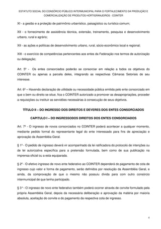 ESTATUTO SOCIAL DO CONSÓRCIO PÚBLICO INTERMUNICIPAL PARA O FORTALECIMENTO DA PRODUÇÃO E
                     COMERCIALIZAÇÃO DE PRODUTOS HORTIGRANJEIROS - COINTER


XI - a gestão e a proteção de patrimônio urbanístico, paisagístico ou turístico comum;

XII - o fornecimento de assistência técnica, extensão, treinamento, pesquisa e desenvolvimento
urbano, rural e agrário;

XII - as ações e políticas de desenvolvimento urbano, rural, sócio-econômico local e regional;

XIII - o exercício de competências pertencentes aos entes da Federação nos termos de autorização
ou delegação;


Art. 5º -     Os entes consorciados poderão se consorciar em relação a todos os objetivos do
COINTER ou apenas a parcela deles, integrando as respectivas Câmaras Setoriais de seu
interesse.


Art. 6º – Havendo declaração de utilidade ou necessidade pública emitida pelo ente consorciado em
que o bem ou direito se situe, fica o COINTER autorizado a promover as desapropriações, proceder
a requisições ou instituir as servidões necessárias à consecução de seus objetivos.


    TÍTULO II – DO INGRESSO DOS DIREITOS E DEVERES DOS ENTES CONSORCIADOS

             CAPITULO I – DO INGRESSODOS DIREITOS DOS ENTES CONSORCIADOS

Art. 7º - O ingresso de novos consorciados no COINTER poderá acontecer a qualquer momento,
mediante pedido formal do representante legal do ente interessado para fins de apreciação e
aprovação da Assembléia Geral.

§ 1º - O pedido de ingresso deverá vir acompanhado da lei ratificadora do protocolo de intenções ou
de lei autorizativa específica para a pretensão formulada, bem como de sua publicação na
imprensa oficial ou a esta equiparada.

§ 2º - O efetivo ingresso de novo ente federativo ao COINTER dependerá do pagamento de cota de
ingresso cujo valor e forma de pagamento, serão definidos por resolução da Assembléia Geral, e
ainda, da comprovação de que o mesmo não possuiu dívida para com outro consórcio
intermunicipal de que tenha participado.

§ 3° - O ingresso de novo ente federativo também poderá ocorrer através de convite formulado pela
própria Assembléia Geral, depois da necessária deliberação e aprovação da matéria por maioria
absoluta, aceitação do convite e do pagamento da respectiva cota de ingresso.




                                                                                                 4
 