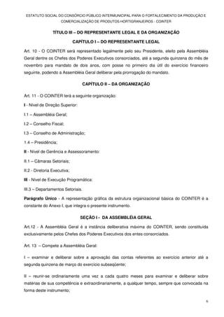 ESTATUTO SOCIAL DO CONSÓRCIO PÚBLICO INTERMUNICIPAL PARA O FORTALECIMENTO DA PRODUÇÃO E
                     COMERCIALIZAÇÃO DE PRODUTOS HORTIGRANJEIROS - COINTER


                 TÍTULO III – DO REPRESENTANTE LEGAL E DA ORGANIZAÇÃO

                              CAPÍTULO I – DO REPRESENTANTE LEGAL

Art. 10 - O COINTER será representado legalmente pelo seu Presidente, eleito pela Assembléia
Geral dentre os Chefes dos Poderes Executivos consorciados, até a segunda quinzena do mês de
novembro para mandato de dois anos, com posse no primeiro dia útil do exercício financeiro
seguinte, podendo a Assembléia Geral deliberar pela prorrogação do mandato.

                                 CAPÍTULO II – DA ORGANIZAÇÃO

Art. 11 - O COINTER terá a seguinte organização:

I - Nível de Direção Superior:

I.1 – Assembléia Geral;

I.2 – Conselho Fiscal;

I.3 – Conselho de Administração;

1.4 – Presidência;

II - Nível de Gerência e Assessoramento:

II.1 – Câmaras Setoriais;

II.2 - Diretoria Executiva;

III - Nível de Execução Programática:

III.3 – Departamentos Setoriais.

Parágrafo Único - A representação gráfica da estrutura organizacional básica do COINTER é a
constante do Anexo I, que integra o presente instrumento.

                                 SEÇÃO I - DA ASSEMBLÉIA GERAL

Art.12 - A Assembléia Geral é a instância deliberativa máxima do COINTER, sendo constituída
exclusivamente pelos Chefes dos Poderes Executivos dos entes consorciados.

Art. 13 – Compete a Assembléia Geral:

I – examinar e deliberar sobre a aprovação das contas referentes ao exercício anterior até a
segunda quinzena de março do exercício subseqüente;

II – reunir-se ordinariamente uma vez a cada quatro meses para examinar e deliberar sobre
matérias de sua competência e extraordinariamente, a qualquer tempo, sempre que convocada na
forma deste instrumento;

                                                                                           6
 