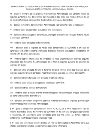 ESTATUTO SOCIAL DO CONSÓRCIO PÚBLICO INTERMUNICIPAL PARA O FORTALECIMENTO DA PRODUÇÃO E
                      COMERCIALIZAÇÃO DE PRODUTOS HORTIGRANJEIROS - COINTER


III – eleger os membros de sua diretoria, do Conselho de Administração e do Conselho Fiscal, até
segunda quinzena do mês de novembro para mandato de dois anos, para início no primeiro dia útil
do exercício financeiro subseqüente e decidir sobre a prorrogação do mandato;

IV – destituir os membros do Conselho de Administração e do Conselho Fiscal se necessário;

V – deliberar sobre a suspensão e exclusão de ente consorciado;

VI – deliberar sobre aquisição de bens imóveis, alienação, arrendamento e locação de bens móveis
e imóveis do COINTER;

VII – deliberar sobre alterações deste instrumento;

VIII – deliberar sobre o ingresso de novos entes consorciados ao COINTER, e em caso de
aprovação, será ainda necessário a ratificação da decisão mediante aprovação de lei específica em
mínimo 50% dos entes consorciados;

IX – deliberar sobre o Plano Anual de Atividades e a Peça Orçamentária do exercício seguinte,
elaborados pelo Conselho de Administração, até o final da segunda quinzena de setembro do
exercício em curso;

X – deliberar sobre a fixação do valor e da forma de rateio entre os entes das despesas para o
exercício seguinte, tomando por base a Peça Orçamentária aprovada nos termos do inciso IX;

XI – deliberar sobre mudança de sede e criação de câmara setorial;

XII – deliberar sobre criação e alteração dos estatutos do COINTER;

XIII – deliberar sobre a extinção do COINTER;

XIV – deliberar sobre a criação e forma de remuneração de novos empregos e vagas necessários
ao pleno funcionamento do COINTER;

XV – deliberar, em caráter excepcional, sobre as matérias relevantes ou urgentes que lhe sejam
encaminhadas pelo Conselho de Administração.

§ 1° – para as deliberações constantes dos incisos V, IX, XI, XII, e XIV é necessário o voto da
maioria de 2/3 (dois terços) dos membros do COINTER, em dia com suas obrigações operacionais
e financeiras, em Assembléia Geral convocada para tais fins, sendo as demais hipóteses
deliberativas resolvidas por maioria simples de votos.

§ 2º – cada ente consorciado possuirá direito a um voto nas deliberações da Assembléia Geral, cuja
eficácia estará condicionada à sua adimplência operacional e financeira.
                                                                                                7
 