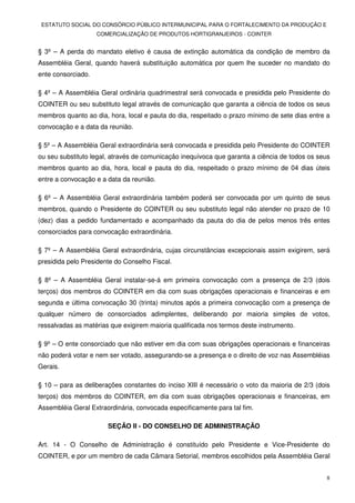 ESTATUTO SOCIAL DO CONSÓRCIO PÚBLICO INTERMUNICIPAL PARA O FORTALECIMENTO DA PRODUÇÃO E
                    COMERCIALIZAÇÃO DE PRODUTOS HORTIGRANJEIROS - COINTER


§ 3º – A perda do mandato eletivo é causa de extinção automática da condição de membro da
Assembléia Geral, quando haverá substituição automática por quem lhe suceder no mandato do
ente consorciado.

§ 4º – A Assembléia Geral ordinária quadrimestral será convocada e presidida pelo Presidente do
COINTER ou seu substituto legal através de comunicação que garanta a ciência de todos os seus
membros quanto ao dia, hora, local e pauta do dia, respeitado o prazo mínimo de sete dias entre a
convocação e a data da reunião.

§ 5º – A Assembléia Geral extraordinária será convocada e presidida pelo Presidente do COINTER
ou seu substituto legal, através de comunicação inequívoca que garanta a ciência de todos os seus
membros quanto ao dia, hora, local e pauta do dia, respeitado o prazo mínimo de 04 dias úteis
entre a convocação e a data da reunião.

§ 6º – A Assembléia Geral extraordinária também poderá ser convocada por um quinto de seus
membros, quando o Presidente do COINTER ou seu substituto legal não atender no prazo de 10
(dez) dias a pedido fundamentado e acompanhado da pauta do dia de pelos menos três entes
consorciados para convocação extraordinária.

§ 7º – A Assembléia Geral extraordinária, cujas circunstâncias excepcionais assim exigirem, será
presidida pelo Presidente do Conselho Fiscal.

§ 8º – A Assembléia Geral instalar-se-á em primeira convocação com a presença de 2/3 (dois
terços) dos membros do COINTER em dia com suas obrigações operacionais e financeiras e em
segunda e última convocação 30 (trinta) minutos após a primeira convocação com a presença de
qualquer número de consorciados adimplentes, deliberando por maioria simples de votos,
ressalvadas as matérias que exigirem maioria qualificada nos termos deste instrumento.

§ 9º – O ente consorciado que não estiver em dia com suas obrigações operacionais e financeiras
não poderá votar e nem ser votado, assegurando-se a presença e o direito de voz nas Assembléias
Gerais.

§ 10 – para as deliberações constantes do inciso XIII é necessário o voto da maioria de 2/3 (dois
terços) dos membros do COINTER, em dia com suas obrigações operacionais e financeiras, em
Assembléia Geral Extraordinária, convocada especificamente para tal fim.

                       SEÇÃO II - DO CONSELHO DE ADMINISTRAÇÃO

Art. 14 - O Conselho de Administração é constituído pelo Presidente e Vice-Presidente do
COINTER, e por um membro de cada Câmara Setorial, membros escolhidos pela Assembléia Geral


                                                                                                8
 
