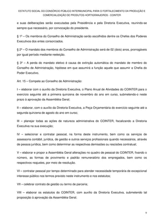 ESTATUTO SOCIAL DO CONSÓRCIO PÚBLICO INTERMUNICIPAL PARA O FORTALECIMENTO DA PRODUÇÃO E
                    COMERCIALIZAÇÃO DE PRODUTOS HORTIGRANJEIROS - COINTER


e suas deliberações serão executadas pela Presidência e pela Diretoria Executiva, reunindo-se
sempre que necessário, por convocação do presidente.

§ 1º – Os membros do Conselho de Administração serão escolhidos dentre os Chefes dos Poderes
Executivos dos entes consorciados.

§ 2º – O mandato dos membros do Conselho de Administração será de 02 (dois) anos, prorrogáveis
por igual período mediante reeleição.

§ 3º – A perda do mandato eletivo é causa de extinção automática do mandato de membro do
Conselho de Administração, hipótese em que assumirá a função aquele que assumir a Chefia do
Poder Executivo.

Art. 15 – Compete ao Conselho de Administração:

I – elaborar com o auxílio da Diretoria Executiva, o Plano Anual de Atividades do COINTER para o
exercício seguinte até a primeira quinzena de novembro do ano em curso, submetendo-o neste
prazo à aprovação da Assembléia Geral;

II – elaborar, com o auxílio da Diretoria Executiva, a Peça Orçamentária do exercício seguinte até a
segunda quinzena de agosto do ano em curso;

III – planejar todas as ações de natureza administrativa do COINTER, fiscalizando a Diretoria
Executiva na sua execução;

IV – selecionar e contratar pessoal, na forma deste instrumento, bem como os serviços de
assessoria contábil, jurídica, de gestão e outros serviços profissionais quando necessários, através
de pessoa jurídica, bem como determinar as respectivas demissões ou rescisões contratual;

V – elaborar e propor a Assembléia Geral alterações no quadro de pessoal do COINTER, fixando o
número, as formas de provimento e padrão remuneratório dos empregados, bem como os
respectivos reajustes, por meio de resolução.

VI – contratar pessoal por tempo determinado para atender necessidade temporária de excepcional
interesse público nos termos previsto neste instrumento e nos estatutos;

VII – celebrar contrato de gestão ou termo de parceria;

VIII – elaborar os estatutos do COINTER, com auxílio da Diretoria Executiva, submetendo tal
proposição à aprovação da Assembléia Geral;




                                                                                                  9
 