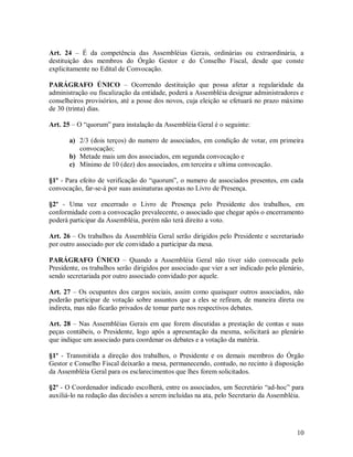 Art. 24 – É da competência das Assembléias Gerais, ordinárias ou extraordinária, a
destituição dos membros do Órgão Gestor e do Conselho Fiscal, desde que conste
explicitamente no Edital de Convocação.

PARÁGRAFO ÚNICO – Ocorrendo destituição que possa afetar a regularidade da
administração ou fiscalização da entidade, poderá a Assembléia designar administradores e
conselheiros provisórios, até a posse dos novos, cuja eleição se efetuará no prazo máximo
de 30 (trinta) dias.

Art. 25 – O “quorum” para instalação da Assembléia Geral é o seguinte:

       a) 2/3 (dois terços) do numero de associados, em condição de votar, em primeira
          convocação;
       b) Metade mais um dos associados, em segunda convocação e
       c) Mínimo de 10 (dez) dos associados, em terceira e ultima convocação.

§1º - Para efeito de verificação do “quorum”, o numero de associados presentes, em cada
convocação, far-se-á por suas assinaturas apostas no Livro de Presença.

§2º - Uma vez encerrado o Livro de Presença pelo Presidente dos trabalhos, em
conformidade com a convocação prevalecente, o associado que chegar após o encerramento
poderá participar da Assembléia, porém não terá direito a voto.

Art. 26 – Os trabalhos da Assembléia Geral serão dirigidos pelo Presidente e secretariado
por outro associado por ele convidado a participar da mesa.

PARÁGRAFO ÚNICO – Quando a Assembléia Geral não tiver sido convocada pelo
Presidente, os trabalhos serão dirigidos por associado que vier a ser indicado pelo plenário,
sendo secretariada por outro associado convidado por aquele.

Art. 27 – Os ocupantes dos cargos sociais, assim como quaisquer outros associados, não
poderão participar de votação sobre assuntos que a eles se refiram, de maneira direta ou
indireta, mas não ficarão privados de tomar parte nos respectivos debates.

Art. 28 – Nas Assembléias Gerais em que forem discutidas a prestação de contas e suas
peças contábeis, o Presidente, logo após a apresentação da mesma, solicitará ao plenário
que indique um associado para coordenar os debates e a votação da matéria.

§1º - Transmitida a direção dos trabalhos, o Presidente e os demais membros do Órgão
Gestor e Conselho Fiscal deixarão a mesa, permanecendo, contudo, no recinto à disposição
da Assembléia Geral para os esclarecimentos que lhes forem solicitados.

§2º - O Coordenador indicado escolherá, entre os associados, um Secretário “ad-hoc” para
auxiliá-lo na redação das decisões a serem incluídas na ata, pelo Secretario da Assembléia.




                                                                                          10
 