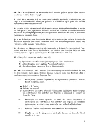 Art. 29 – As deliberações da Assembléia Geral somente poderão versar sobre assuntos
constantes do Edital de Convocação.

§1º - Em regra, a votação será por chapa, com indicação nominativa do ocupante de cada
cargo e a descoberto ou aclamação, podendo a Assembléia optar pelo voto secreto,
atendendo-se então às normas usuais.

§2º - O que ocorrer na Assembléia Geral deverá constar em ata circunstanciada e lavrada
em livro próprio, lida, aprovada e assinada, ao final dos trabalhos por uma comissão de
associados escolhida pelo plenário, pelos dirigentes dos trabalhos e por todos os associados
presentes que o queiram fazer.

§3º - As deliberações nas Assembléias Gerais serão tomadas por maioria de votos dos
associados presentes, com direito a votarem, tendo cada associado presente o direito a 01
(um) voto, sendo vedada a representação.

§4º - Prescreve em 04 (quatro) anos a ação para anular as deliberações da Assembléia Geral
viciada em erro, dolo, fraude ou simulação, ou tomadas com violação da lei ou deste
Estatuto, contando o prazo do dia em que a Assembléia tiver sido realizada.

§5o – Não poderá votar e ser votado o associado:

       a) Que aceitar e estabelecer relação empregatícia com a cooperativa;
       b) Admitido após a convocação da Assembléia Geral; ou
       c) Que não esteja no pleno gozo de seus direitos sociais.

Art. 30 – A Assembléia Geral Ordinária realizar-se-á obrigatoriamente uma vez por ano,
nos três primeiros meses após o término de cada exercício social para deliberar sobre os
seguintes assuntos constantes na Ordem de Dia:

     I–       Prestação de contas do Órgão Gestor acompanhada do parecer do Conselho
              Fiscal, compreendendo:

        a) Relatório da Gestão;
        b) Balanço patrimonial;
        c) Demonstrativo das sobras apuradas ou das perdas decorrentes da insuficiência
           das contribuições para cobertura das despesas da sociedade e o parecer do
           Conselho Fiscal

     II –     Destinação das sobras apuradas ou rateio das perdas decorrentes da
              insuficiência das contribuições para cobertura das despesas da sociedade,
              deduzindo-se, no primeiro caso as parcelas para os Fundos Obrigatórios.

     III –    Plano de Trabalho da cooperativa para o Exercício Social seguinte;

     IV –     Eleição e posse dos componentes do Órgão Gestor e do Conselho Fiscal,
              quando for o caso.


                                                                                         11
 