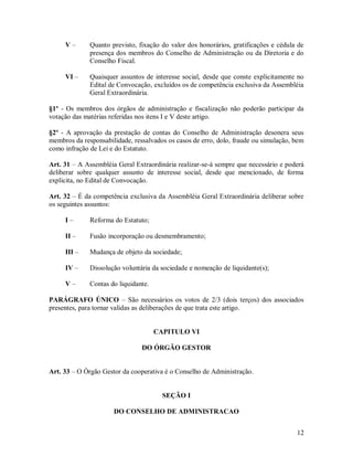 V–       Quanto previsto, fixação do valor dos honorários, gratificações e cédula de
              presença dos membros do Conselho de Administração ou da Diretoria e do
              Conselho Fiscal.

     VI –     Quaisquer assuntos de interesse social, desde que conste explicitamente no
              Edital de Convocação, excluídos os de competência exclusiva da Assembléia
              Geral Extraordinária.

§1º - Os membros dos órgãos de administração e fiscalização não poderão participar da
votação das matérias referidas nos itens I e V deste artigo.

§2º - A aprovação da prestação de contas do Conselho de Administração desonera seus
membros da responsabilidade, ressalvados os casos de erro, dolo, fraude ou simulação, bem
como infração de Lei e do Estatuto.

Art. 31 – A Assembléia Geral Extraordinária realizar-se-á sempre que necessário e poderá
deliberar sobre qualquer assunto de interesse social, desde que mencionado, de forma
explicita, no Edital de Convocação.

Art. 32 – É da competência exclusiva da Assembléia Geral Extraordinária deliberar sobre
os seguintes assuntos:

     I–       Reforma do Estatuto;

     II –     Fusão incorporação ou desmembramento;

     III –    Mudança de objeto da sociedade;

     IV –     Dissolução voluntária da sociedade e nomeação de liquidante(s);

     V–       Contas do liquidante.

PARÁGRAFO ÚNICO – São necessários os votos de 2/3 (dois terços) dos associados
presentes, para tornar validas as deliberações de que trata este artigo.


                                      CAPITULO VI

                                DO ÓRGÃO GESTOR


Art. 33 – O Órgão Gestor da cooperativa é o Conselho de Administração.


                                        SEÇÃO I

                      DO CONSELHO DE ADMINISTRACAO


                                                                                      12
 