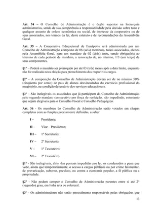 Art. 34 – O Conselho de Administração é o órgão superior na hierarquia
administrativa, sendo de sua competência a responsabilidade pela decisão sobre todo e
qualquer assunto de ordem econômica ou social, de interesse da cooperativa ou de
seus associados, nos termos da lei, deste estatuto e de recomendações da Assembléia
Geral.

Art. 35 – A Cooperativa Educacional de Eunápolis será administrada por um
Conselho de Administração composto de 06 (seis) membros, todos associados, eleitos
pela Assembléia Geral, para um mandato de 02 (dois) anos, sendo obrigatória ao
término de cada período de mandato, a renovação de, no mínimo, 1/3 (um terço) de
seus componentes.

§1º – Poderá o mandato ser prorrogado por até 03 (três) meses após a data limite, enquanto
não for realizada nova eleição para preenchimento dos respectivos cargos.

§2º – A composição do Conselho de Administração deverá ser de no mínimo 50%
(cinqüenta por cento) de pais de alunos desvinculados do exercício profissional do
magistério, na condição de usuário dos serviços educacionais.

§3º – São inelegíveis os associados que já participem do Conselho de Administração
pelo segundo mandato consecutivo por força de reeleição, não impedindo, entretanto
que sejam elegíveis para o Conselho Fiscal e Conselho Pedagógico.

Art. 36 - Os membros do Conselho de Administração serão votados em chapas
completas com as funções previamente definidas, a saber:

     I–       Presidente;

     II –     Vice – Presidente;

     III –    1º Secretario;

     IV –     2º Secretario;

     V–       1º Tesoureiro;

     VI –     2º Tesoureiro.

§1º - São inelegíveis, além das pessoas impedidas por lei, os condenados a pena que
vede, ainda que temporariamente, o acesso a cargos públicos ou por crime falimentar,
de prevaricação, suborno, peculato, ou contra a economia popular, a fé pública ou a
propriedade.

§2º - Não podem compor o Conselho de Administração parentes entre si até 2°
(segundo) grau, em linha reta ou colateral.

§3º - Os administradores não serão pessoalmente responsáveis pelas obrigações que
                                                                                       13
 