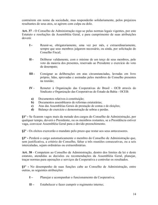 contraírem em nome da sociedade, mas responderão solidariamente, pelos prejuízos
resultantes de seus atos, se agirem com culpa ou dolo.

Art. 37 - O Conselho de Administração rege-se pelas normas legais vigentes, por este
Estatuto e resoluções da Assembléia Geral, e para cumprimento de suas atribuições
deverá:

     I-       Reunir-se, obrigatoriamente, uma vez por mês, e extraordinariamente,
              sempre que seus membros julgarem necessário, ou ainda, por solicitação do
              Conselho Fiscal;

     II -     Deliberar validamente, com o mínimo de um terço de seus membros, pelo
              voto da maioria dos presentes, reservado ao Presidente o exercício do voto
              de desempate;

     III -    Consignar as deliberações em atas circunstanciadas, lavradas em livro
              próprio, lidas, aprovadas e assinadas pelos membros do Conselho presentes
              na reunião;

     IV -     Remeter à Organização das Cooperativas do Brasil - OCB através do
              Sindicato e Organização das Cooperativas do Estado da Bahia - OCEB:

       a)    Documentos relativos à constituição;
       b)    Documentos assembleares de reformas estatutárias;
       c)    Atas das Assembléias Gerais de prestação de contas e de eleições;
       d)    Balanço do exercício e demonstração de sobras e perdas.

§1º - Se ficarem vagos mais da metade dos cargos do Conselho de Administração, por
qualquer tempo, deverá o Presidente, ou os membros restantes, se a Presidência estiver
vaga, convocar Assembléia Geral para o devido preenchimento.

§2º - Os eleitos exercerão o mandato pelo prazo que restar aos seus antecessores.

§3º - Perderá o cargo automaticamente o membro do Conselho de Administração que,
sem justificativa, a critério do Conselho, faltar a três reuniões consecutivas, ou a seis
intercaladas, sejam ordinárias ou extraordinárias.

Art. 38 - Competem ao Conselho de Administração, dentro dos limites da lei e deste
estatuto, atendidas as decisões ou recomendações da Assembléia Geral, planejar,
traçar normas para operações e serviços da Cooperativa e controlar os resultados.

§1º - No desempenho de suas funções cabe ao Conselho de Administração, entre
outras, as seguintes atribuições:

     I–       Planejar e acompanhar o funcionamento da Cooperativa;

     II –     Estabelecer e fazer cumprir o regimento interno;


                                                                                      14
 