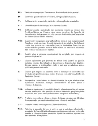 III –    Contratar empregados e fixar normas de administração de pessoal;

IV –     Contratar, quando se fizer necessário, serviços especializados;

V–       Deliberar sobre a admissão, exclusão e eliminação dos associados.

VI –     Deliberar sobre a convocação da Assembléia Geral;

VII -    Deliberar quanta a autorização para assinatura conjunta de cheques pelo
         Presidente/Diretor de Finanças com outros membros do Conselho de
         Administração, independente do valor, ou com funcionários da Cooperativa,
         ate o limite de dez salários mínimos;

VIII -   Decidir sobre o orçamento a ser elaborado no inicio de cada exercício social,
         ficando os níveis máximos de endividamento da sociedade e das linhas de
         credito que poderão ser contratadas junto às instituições financeiras ou
         outras mediante garantias reais de bens móveis ou imóveis da sociedade,
         bem como as finalidades dos créditos;

IX -     Decidir sobre a estrutura organizacional da sociedade, por proposta de
         qualquer órgão social;

X-       Decidir, igualmente, por proposta do diretor sobre quadros de pessoal,
         carreiras, sistemas de avaliação de desempenho e de promoções, direitos e
         deveres, salários e gratificações e tudo o mais que se relacionar com a
         política de pessoal contratado;

XI -     Decidir, por proposta da diretoria, sobre a indicação de associados que
         prestarão serviços técnicos e de ensino, de acordo com critérios definidos em
         Regimento Escolar;

XII -    Acompanhar, mensalmente, o desenvolvimento da ação administrativa,
         examinando balancetes, balanços, demonstrativos de sobre perdas e
         relatórios da diretoria;

XIII - elaborar e apresentar à Assembléia Geral o relatório anual de atividades,
       balanço patrimonial com apuração de sobras ou déficits, programação de
       atividades para o ano subseqüente durante a vigência do mandato;

XIV -    Avaliar a conveniência e fixar os limites de fiança ou seguro de fidelidade
         dos empregados que manipulem dinheiro ou valores da sociedade;

XV –     Deliberar sobre a convocação das Assembléias Gerais;

XVI -    Autorizar a aquisição de bens e imóveis para a sociedade, submetendo a
         apreciação da Assembléia Geral os casos que julgar necessários e os de valor
         superior a 1/3 (um terço) do patrimônio líquido da sociedade, apurado com
         base no último balanço anual.
                                                                                   15
 