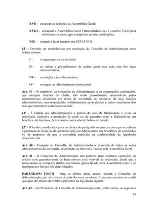 XVII – executar as decisões da Assembléia Geral;

     XVIII – convocar a Assembléia Geral Extraordinária ou o Conselho Fiscal para
             solucionar os casos que extrapolem as suas atribuições;

     XIX – cumprir e fazer cumprir este ESTATUTO.

§2º - Deverão ser estabelecidas por resolução do Conselho de Administração entre
outras normas:

     I–       o organograma da entidade;

     II –     as rotinas e procedimentos de caráter geral para cada uma das áreas
              administrativas;

     III –    as sanções e reconhecimentos;

     IV –     as regras de relacionamento institucional.

Art. 39 - Os membros do Conselho de Administração e os empregados contratados,
que exerçam funções de chefia, não serão pessoalmente responsáveis pelos
compromissos assumidos em nome da sociedade, no exercício de suas funções
administrativas, mas responderão solidariamente pelas perdas e danos resultantes dos
atos que praticarem com culpa ou dolo.

§1º - É vedada aos administradores a prática de atos de liberalidade à custa da
sociedade, inclusive a prestação de avais ou de garantias reais e fidejussórias em
beneficio de terceiros, bem como a concessão de bolsas de estudo.

§2º - Não são considerados para os efeitos do parágrafo anterior, os atos que se refiram
à prestação de avais ou de garantias reais ou fidejussórias em benefícios de associados
ou de empresas de que a sociedade participe na conformidade da legislação
cooperativista.

Art. 40 - Compete ao Conselho de Administração o exercício de todas as ações
administrativas da sociedade, respeitadas as diretrizes fixadas pela Assembléia Geral.

Art. 41 - O Conselho de Administração tem poderes para contratar operações de
crédito com garantias reais de bens móveis e/ou imóveis da sociedade, desde que a
soma destas se comporte dentro dos limites gerais fixado pela Assembléia Geral e se
destinem aos fins por ele determinados.

PARÁGRAFO ÚNICO - Para os efeitos deste artigo, poderá o Conselho de
Administração, por intermédio de dois dos seus membros, firmarem contratos ou emitir
qualquer dos títulos de créditos previstos na legislação vigente.

Art. 42 – Ao Presidente do Conselho de Administração cabe, entre outras, as seguintes
                                                                                     16
 