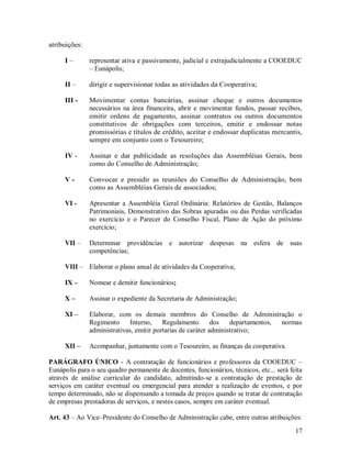 atribuições:

     I–        representar ativa e passivamente, judicial e extrajudicialmente a COOEDUC
               – Eunápolis;

     II –      dirigir e supervisionar todas as atividades da Cooperativa;

     III -     Movimentar contas bancárias, assinar cheque e outros documentos
               necessários na área financeira, abrir e movimentar fundos, passar recibos,
               emitir ordens de pagamento, assinar contratos ou outros documentos
               constitutivos de obrigações com terceiros, emitir e endossar notas
               promissórias e títulos de crédito, aceitar e endossar duplicatas mercantis,
               sempre em conjunto com o Tesoureiro;

     IV -      Assinar e dar publicidade as resoluções das Assembléias Gerais, bem
               como do Conselho de Administração;

     V-        Convocar e presidir as reuniões do Conselho de Administração, bem
               como as Assembléias Gerais de associados;

     VI -      Apresentar a Assembléia Geral Ordinária: Relatórios de Gestão, Balanços
               Patrimoniais, Demonstrativo das Sobras apuradas ou das Perdas verificadas
               no exercício e o Parecer do Conselho Fiscal, Plano de Ação do próximo
               exercício;

     VII –     Determinar providências e autorizar despesas na esfera de suas
               competências;

     VIII – Elaborar o plano anual de atividades da Cooperativa;

     IX –      Nomear e demitir funcionários;

     X–        Assinar o expediente da Secretaria de Administração;

     XI –      Elaborar, com os demais membros do Conselho de Administração o
               Regimento      Interno,    Regulamento        dos   departamentos, normas
               administrativas, emitir portarias de caráter administrativo;

     XII –     Acompanhar, juntamente com o Tesoureiro, as finanças da cooperativa.

PARÁGRAFO ÚNICO - A contratação de funcionários e professores da COOEDUC –
Eunápolis para o seu quadro permanente de docentes, funcionários, técnicos, etc... será feita
através de análise curricular do candidato, admitindo-se a contratação de prestação de
serviços em caráter eventual ou emergencial para atender a realização de eventos, e por
tempo determinado, não se dispensando a tomada de preços quando se tratar de contratação
de empresas prestadoras de serviços, e nestes casos, sempre em caráter eventual.

Art. 43 – Ao Vice–Presidente do Conselho de Administração cabe, entre outras atribuições:
                                                                                          17
 