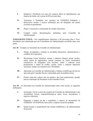 I–      Substituir o Presidente nos casos de vacância, faltas ou impedimentos, nas
             funções do titular, até o prazo de 90 (noventa) dias;

     II –    Assessorar o Presidente nos assuntos da COOEDUC–Eunápolis e
             desenvolver tarefas, e exercer atribuições por ele delegadas em caráter
             eventual ou permanente;

     III –   Propor e assessorar a constituição de comitês funcionais;

     IV –    Cumprir outras       determinações      atribuídas    pelo   Conselho    de
             Administração.

PARÁGRAFO ÚNICO - Nos impedimentos inferiores a 90 (noventa) dias o Vice-
Presidente será substituído por um Conselheiro de Administração escolhido entre seus
pares.

Art. 44 – Compete ao Tesoureiro do Conselho de Administração:

     I–      Dirigir, acompanhar e orientar as atividades financeiras, administrativas e
             contábeis da cooperativa;

     II –    Movimentar contas bancárias, assinar e endossar cheques, passar recibos,
             emitir ordem de pagamentos, assinar contratos ou outros documentos
             constitutivos de obrigações com terceiros, emitir e endossar notas
             promissórias e títulos de credito, aceitar, emitir e endossar duplicatas
             mercantis, sempre em conjunto com o Presidente;

     III –   Apresentar ao Conselho de Administração o balanço contábil que deverá ser
             aprovado pelo Conselho Fiscal e referendado pela Assembléia Geral;

     IV –    Prestar conta dos valores sob sua guarda e dos bens patrimoniais, quando
             houver solicitação do Presidente ou do Conselho Fiscal;


Art. 45 – Ao Secretário do Conselho de Administração cabe, entre outras, as seguintes
atribuições:

     I-      Secretariar e lavrar as atas das reuniões do Conselho de Administração e das
             Assembléias Gerais, responsabilizando-se pelos livros, documentos e
             arquivos referentes;
     .
     II –    Organizar e manter em dia o expediente, o arquivo de documentos da
             COOEDUC–EUNAPOLIS, bem como o cadastro social da entidade;

     III –   Supervisionar o cumprimento das rotinas trabalhistas e de administração
             de pessoal.


                                                                                      18
 