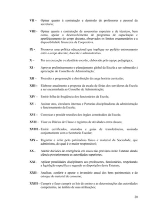 VII –    Opinar quanto à contratação e demissão de professores e pessoal da
         secretaria;

VIII -   Opinar quanta a contratação de assessorias especiais e de técnicos, bem
         como, apoiar o desenvolvimento de programas de capacitação e
         aperfeiçoamento do corpo docente, observados os limites orçamentários e a
         disponibilidade financeira da Cooperativa.

IX -     Promover uma política educacional que implique no perfeito entrosamento
         entre o corpo docente, discente e administrativo.

X–       Por em execução o calendário escolar, elaborado pela equipe pedagógica;

XI -     Aprovar preliminarmente o planejamento global da Escola a ser submetido à
         apreciação do Conselho de Administração;

XII –    Proceder a programação e distribuição da carga horária curricular;

XIII -   Elaborar anualmente a proposta da escala de férias dos servidores da Escola
         a ser encaminhada ao Conselho de Administração;

XIV – Emitir folha de freqüência dos funcionários da Escola;

XV -     Assinar atos, circulares internas e Portarias disciplinadoras da administração
         e funcionamento da Escola;

XVI – Convocar e presidir reuniões dos órgãos constituídos da Escola;

XVII – Visar os Diários de Classe e registros de atividades extra classes;

XVIII – Emitir certificados, atestados e guias          de   transferências,   assinado
        conjuntamente com o Secretario Escolar;

XIX – Registrar e zelar pelo patrimônio físico e material da Sociedade, que
      administra, do qual é o maior responsável;

XX -     Adotar decisões de emergência em casos não previstos neste Estatuto dando
         ciência posteriormente as autoridades superiores;

XXI -    Aplicar penalidades disciplinares aos professores, funcionários, respeitando
         a legislação específica e segundo as disposições deste Estatuto;

XXII - Analisar, conferir e apurar o inventário anual dos bens patrimoniais e de
       estoque do material de consumo;

XXIII - Cumprir e fazer cumprir as leis de ensino e as determinações das autoridades
        competentes, no âmbito de suas atribuições;


                                                                                    20
 