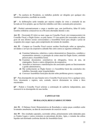 §3º - Na ausência do Presidente, os trabalhos poderão ser dirigidos por qualquer dos
membros presentes, escolhido na ocasião.

§4º - As deliberações serão tomadas por maioria simples de votos e constarão de ata
lavrada em livro próprio, que no final dos trabalhos será lida e assinada pelos presentes.

§5º - Perderá automaticamente o cargo o membro que, sem justificativa, faltar 03 (três)
reuniões ordinárias consecutivas ou a 06 (seis) alternadas durante o ano.

Art. 52 – Ocorrendo 03 (três) ou mais vagas no Conselho Fiscal, o(s) remanescente(s) do
Conselho Fiscal, o Órgão Gestor, ou pelo menos 1/5 (um quinto) dos associados em pleno
gozo de seus direitos sociais convocará(ão) a Assembléia Geral para eleição e posse de
ocupantes dos cargos vagos, para cumprimento do restante do mandato.

Art. 53 – Compete ao Conselho Fiscal exercer assídua fiscalização sobre as operações,
atividades e serviços da cooperativa cabendo-lhes entre outras as seguintes atribuições:

       a) Examinar balancetes, relatórios e outros demonstrativos financeiros, contábeis e
          orçamentários mensais e a prestação de contas anual do Órgão Gestor, emitindo
          parecer para a Assembléia Geral;
       b) Examinar documentos constitutivos de obrigações, livros de atas, de
          empregados, fiscais e outros obrigatórios da cooperativa;
       c) Auscultar os interesses e manifestações dos associados quanto ao funcionamento
          e gestão administrativa;
       d) Dar conhecimento ao Órgão Gestor e à Assembléia Geral das conclusões dos
          trabalhos, buscando sanar irregularidades;
       e) Convocar Assembléia Geral para decisão sobre problemas graves e urgentes;

§1º - Para desempenho de suas funções terá o Conselho Fiscal acesso livre a qualquer setor,
livro, documento e registro, sem, contudo, intervir diretamente na rotina e fatos
encontrados.

§2º - Poderá o Conselho Fiscal solicitar a contratação de auditoria independente, para
assessorá-lo no desempenho de suas tarefas.


                                       CAPITULO VIII

                         DO BALANÇO, RESULTADOS E FUNDOS


Art. 54 – O Balanço Geral, Demonstrativos de Resultados e outras peças contábeis serão
levantados anualmente, na data de encerramento do exercício social.

Art. 55 – Dos resultados apurados, ocorrendo sobras, primeiramente serão deduzidos para
os Fundos Legais e outros existentes os percentuais devidos. Após, o restante das sobras
liquidas será destinado conforme decisão da Assembléia Geral.
                                                                                        22
 