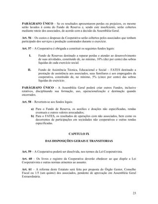 PARÁGRAFO ÚNICO – Se os resultados apresentarem perdas ou prejuízos, os mesmo
serão lavados à conta do Fundo de Reserva e, sendo este insuficiente, serão cobertos
mediante rateio dos associados, de acordo com a decisão da Assembléia Geral.

Art. 56 – Os custos e despesas da Cooperativa serão cobertos pelos associados que tenham
participado dos serviços e produção contratados durante o exercício.

Art. 57 – A Cooperativa é obrigada a constituir os seguintes fundos legais:

     I.        Fundo de Reservas destinado a reparar perdas e atender ao desenvolvimento
               de suas atividades, constituído de, no mínimo, 10% (dez por cento) das sobras
               líquidas de cada exercício social.

    II.        Fundo de Assistência Técnica, Educacional e Social – FATES destinado a
               prestação de assistência aos associados, seus familiares e aos empregados da
               cooperativa, constituído de, no mínimo, 5% (cinco por cento) das sobras
               líquidas do exercício.

PARÁGRAFO ÚNICO - A Assembléia Geral poderá criar outros Fundos, inclusive
rotativos, disciplinando sua formação, uso, operacionalização e destinação quando
encerrados.

Art. 58 – Revertem-se aos fundos legais:

          a) Para o Fundo de Reserva, os auxílios e doações não especificadas, rendas
             eventuais e outros valores arrecadados;
          b) Para o FATES, os resultados de operações com não associados, bem como os
             decorrentes de participações em sociedades não cooperativas e outras rendas
             especificadas.


                                      CAPITULO IX

                    DAS DISPOSIÇÕES GERAIS E TRANSITORIAS


Art. 59 – A Cooperativa poderá ser dissolvida, nos termos da Lei Cooperativista.

Art. 60 – Os livros e registro da Cooperativa deverão obedecer ao que dispõe a Lei
Cooperativista e outras normas atinentes ao assunto.

Art. 61 – A reforma deste Estatuto será feita por proposta do Órgão Gestor, Conselho
Fiscal ou 1/5 (um quinto) dos associados, pendente de aprovação em Assembléia Geral
Extraordinária.




                                                                                         23
 