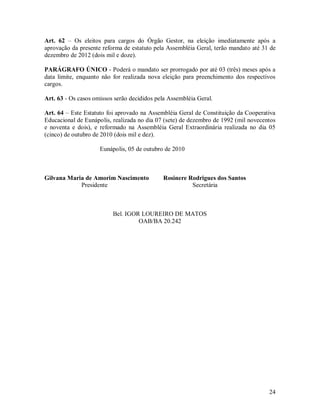 Art. 62 – Os eleitos para cargos do Órgão Gestor, na eleição imediatamente após a
aprovação da presente reforma de estatuto pela Assembléia Geral, terão mandato até 31 de
dezembro de 2012 (dois mil e doze).

PARÁGRAFO ÚNICO - Poderá o mandato ser prorrogado por até 03 (três) meses após a
data limite, enquanto não for realizada nova eleição para preenchimento dos respectivos
cargos.

Art. 63 - Os casos omissos serão decididos pela Assembléia Geral.

Art. 64 – Este Estatuto foi aprovado na Assembléia Geral de Constituição da Cooperativa
Educacional de Eunápolis, realizada no dia 07 (sete) de dezembro de 1992 (mil novecentos
e noventa e dois), e reformado na Assembléia Geral Extraordinária realizada no dia 05
(cinco) de outubro de 2010 (dois mil e dez).

                     Eunápolis, 05 de outubro de 2010



Gilvana Maria de Amorim Nascimento           Rosinere Rodrigues dos Santos
            Presidente                                 Secretária



                          Bel. IGOR LOUREIRO DE MATOS
                                   OAB/BA 20.242




                                                                                     24
 